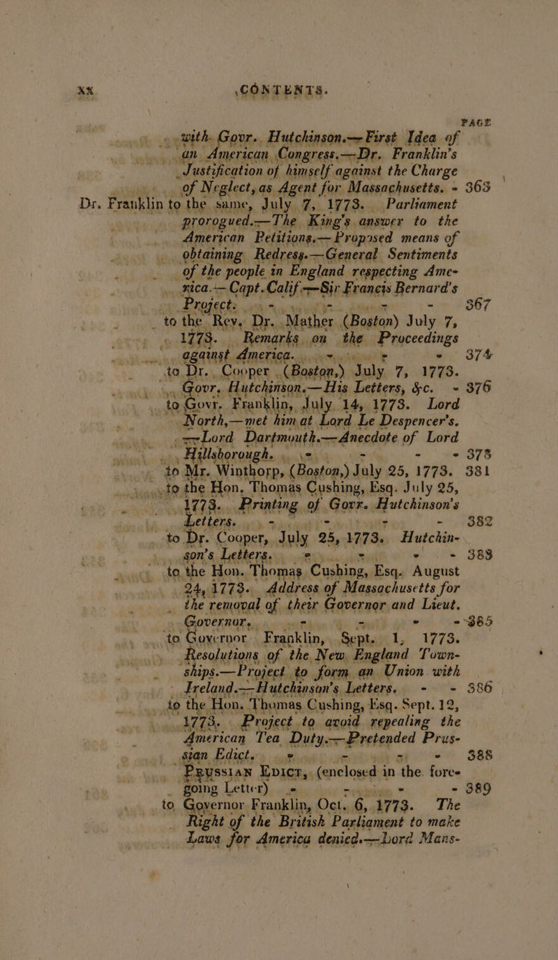 PAGE with Govr. Hutchinson. First Idea of American. Congress. —Dr. Franklin’s w 7 usti tification of himself. against the Charge . “of Neglect,as Agent for Massachusetts. - 363 Dr, F franklin to the Aaah July. 7, 1773. Parliament prorogued.—The King’s answer to the American Petitions.— Proposed means of bi obtaining Redresg.—General Sentiments ’ of. the people an England respecting Ame- _. mica. Capt Calif. Bie Heangs srehaet, 5 Project: - 367 to the. Rey. Dr. ‘Mather (Boston) Joly 7 o LEB Remarks . on the me ayecedings | Ogaingt America.» 374 to Dr, , Cooper Chonan. ete 7, 1773. _ Govr, Hutchinson. —His Letters, &amp;c. - 376 to Govr. Franklin, July 14, 1773. Lord North,—met himat Lord Le Despencer’s. oszLord Dartmouth — Anecdote of Lord _ Aillsh borough. . | - «= 378 ‘to Mr. wacae (Boston,) July 25, 1773. 381 Ao to the Hon, Thomas Cushing, Esq. July 25, ake Printing a »GaRke liek etters. (Oh 382 Dr. Cooper, July 25, 1773. Hutebin a - Letters. - 383 to, the Hon. Thomas. wae emp Esq. ihighant | 24, 1773. Address of Massachusetts | for fe ihe removal of their averner and Lieut. Governor, m ° - 385 “to Gove rnor isan Sept. hae te Fas sResalutigns of the New England Town- ips —Project. to form an Union with - Lreland. Hutchinson's Letters. - + 386 ot the Hon. Thomas Cushing, Esq. Sept. 12 i 1773. Project. to avoid repealing the American Tea Duty. Pretended Prus- _ sian Edict, ‘ is ~ Me 388 _ Pgussian Evicr, (enclosed in the. fores going Letter) + - 389 to Gouernor Franklin, | Oct, 6, 1773. The ight of the British ‘Parliament to make Laws for America denied.—Lord Mans-
