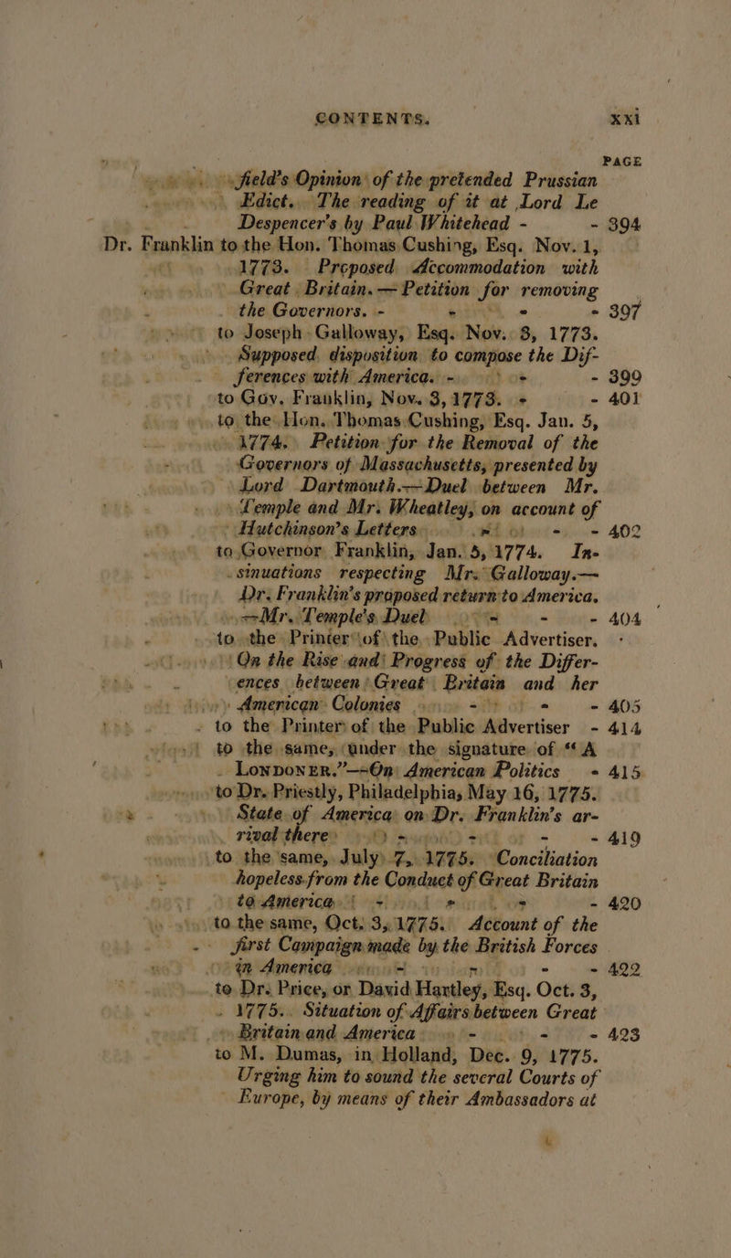 be rips i saifiadtooDpinions of the pretended Prussian » Edict... The reading of it at Lord Le : Despencer’s by Paul Whitehead - - Dr. Franklin to the Hon. Thomas Cushing, Esq. Nov. 1 0. 19778. — Preposed Accommodation bee wad Great. Bast eins vet Pevitign for neanlitheg the Governors. : - eb Joseph Gulloweyi ‘ais Nov. 3, 1773. Supposed, disposition to compose the Dif- _ ferences with America. - + to Goy. Franklin, Nov. 3,1773. + &gt; to, the. Hon. Thomas:Cushing, Esq. Jan. 5, 4774. Petition. for the Removal of the Governors of Massachusetts, presented by Lord Dartmouth.—-Duel between Mr. | Lemple and Mr. Wheatley, on anconieh of » Hutchinson's Letters. wed - to Governor Franklin, Jan. 5, W774. gs .sinuations respecting Mrs Galloway y— Dr. Franklin's proposed return'to America. iit oor. Temple's Dueb 9 = : . “i the» Printer‘\of! the. Public Advertiser. 0) Qn the Rise and) Progress of the Differ- ences between'Great Britaia and her yp» American Colonies 6-9 &gt; - / s the Printer of the Public Wavertiser - to the. same; (under the signature of “A ‘Lonponer.”—=@n) American Politics orb to Dr. Priestly, Philadelpbias May 16, 1775. -» . » %\ State of America: on: Dr. egailin's ar- . _ rival there 9) a0 - to the’ same, July» Bs W775. ‘Conciliation Aopeless.from the Comdnes of Great Britain t ta America, i +. 2 . OF - to. the same, Oct: 35 Wa78. Account of the om Amenica © oo - ..te Dr. Price, or Riad Hailey, Esq. Oct. 3, . Britain and America - - to M. Dumas, in, Holland, DE. 9, a, 75. Urging him to sound the several Courts of Europe, by means of their Ambassadors at 4 394 397 - 399 401 402 404 405 414 415 419 420 422 423