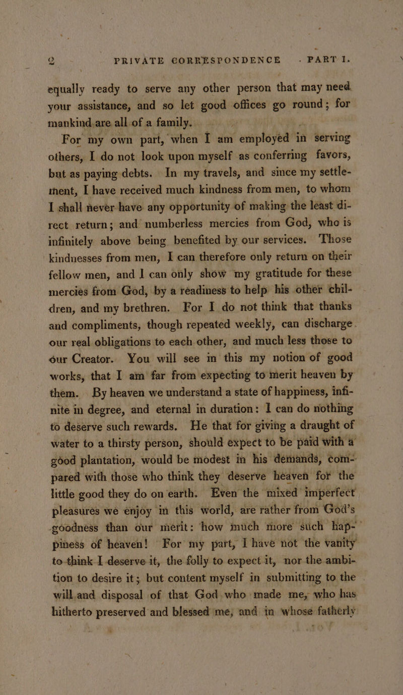 equally ready to serve any other person that may need your assistance, and so let good offices go round; for mankind,are all-of a family. For my own part, when I am enipho yet in serving others, I do not look upon myself as conferring favors, but as paying debts. In my travels, and since my settle- ment, I have received much kindness from men, to whom I shall never have any opportunity of making the least di- rect return; and numberless mercies from God, who is infinitely above being benefited by our services. Those kindnesses from men, I can therefore only return on their fellow men, and 1 can only show my gratitude for these mercies from God, by a readiness to help his other chil- dren, and my brethren. For I do not think that thanks and compliments, though repeated weekly, can discharge. our real obligations to each other, and much less those to our Creator. You will see m this my notion of good works, that I am far from expecting to merit heaven by them. By heaven we understand a state of happiness, infi- nite in degree, and eternal in duration: I can do nothing to deserve such rewards. He that for giving a draught of water to a thirsty person, should expect to be paid with a good plantation, would be modest in his demands, com- pared with those who think they deserve heaven for the little good they do on earth. Even the mixed imperfect pleasures we enjoy ‘in this world, are rather from God’s goodness than our merit: ‘how much more stich hap-— piness of heaven! For my part, I have not the vanity to-think I deserve it, the folly to expect it, nor the ambi- tion to desire it; but content myself in submitting to the . will.and disposal of that God. who made me, who has hitherto preserved and blessed me, and in whose fatherly ®