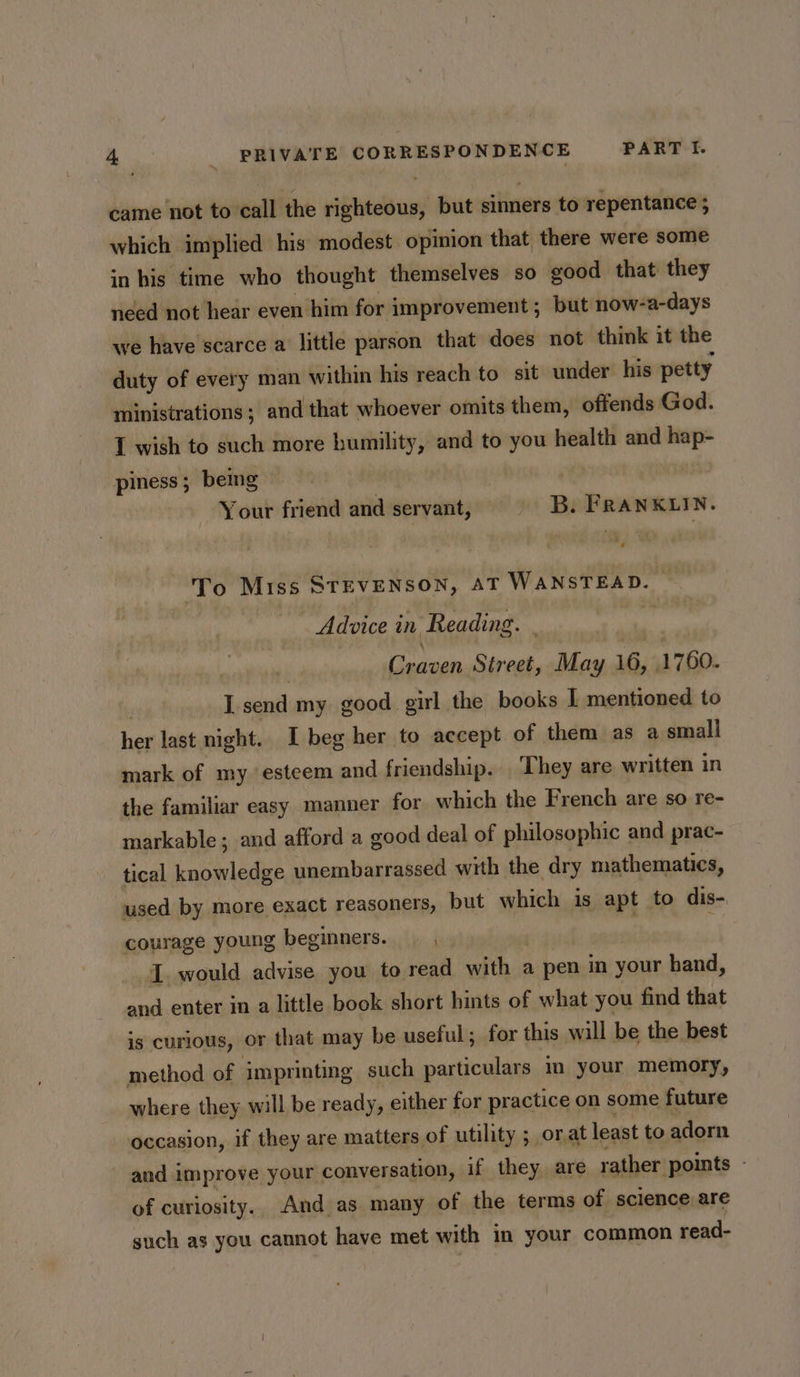 came not to call the righteous, but sinners to repentance ; which implied his modest opinion that there were some in his time who thought themselves so good that they need not hear even him for improvement; but now-a-days we have scarce a little parson that does not think it the duty of every man within his reach to sit under his petty ministrations; and that whoever omits them, offends God. I wish to such more humility, and to you health and hap- piness ; being Your friend and servant, B. FRANKLIN. ‘To Miss STEVENSON, AT WANSTEAD. — Advice in Reading. . , Craven Street, May 16, 1760. L send my good girl the books I mentioned to her last night. I beg her to accept of them as a small mark of my esteem and friendship. They are written in the familiar easy manner for which the French are so re- markable; and afford a good deal of philosophic and prac- tical knowledge unembarrassed with the dry mathematics, used by more exact reasoners, but which is apt to dis- courage young beginners. ’ I. would advise you to read with. a pen in your hand, and enter in a little book short hints of what you find that is curious, or that may be useful; for this will be the best method of imprinting such particulars im your memory, where they will be ready, either for practice on some future occasion, if they are matters of utility ; ; orat least to adorn and improve your conversation, if they, are rather points - of curiosity. And as many of the terms of science are such as you cannot have met with in your common read-