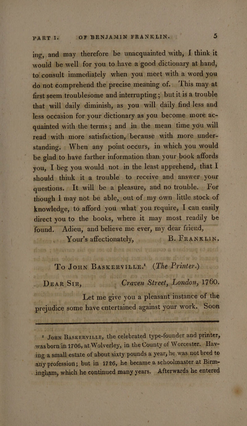 ing, and may therefore be unacquainted with, [ think it would be well for you to have a good dictionary at hand, to! consult immediately when you meet with a word you do not comprehend the precise meaning of., ‘his may at first seem troublesome and interrupting ; but it is a trouble that will daily diminish, as you will daily find less and less occasion for your dictionary as you become more ac- quainted with the terms ; and in the mean time you will read ‘with more satisfaction,’ because with more under- standing. - When any point occurs, in which you would be glad to have farther information than your, book affords you, I beg you would not in the least apprehend, that I should think it a trouble to receive. and answer, your questions. It will be a pleasure, and no trouble. . For though i may not be able, out of my own little stock of knowledge, to afford you what you require, I can easily direct you to the books, where it may most readily be found. Adieu, and believe me ever, my dear friend, .». Your’s affectionately, | B. FRANKLIN, To Joun Basxervinir. (The Printer.) DEAR Si, f ‘ Craven Street, London, 1760. ‘Let me give you a pleasant instance of the prejudice some have entertained against your work, Soon « Joun BASKERVILLE, the celebrated type-founder and printer, ~was born in 1706, at Wolverley, in the County of Worcester. . Hav- ing a small estate of about sixty pounds a year, ! he, was. not bred to any profession; but in 1726, he became a schoolmaster at Birm- . ingham, which he continued many years. _ Afterwards he entered