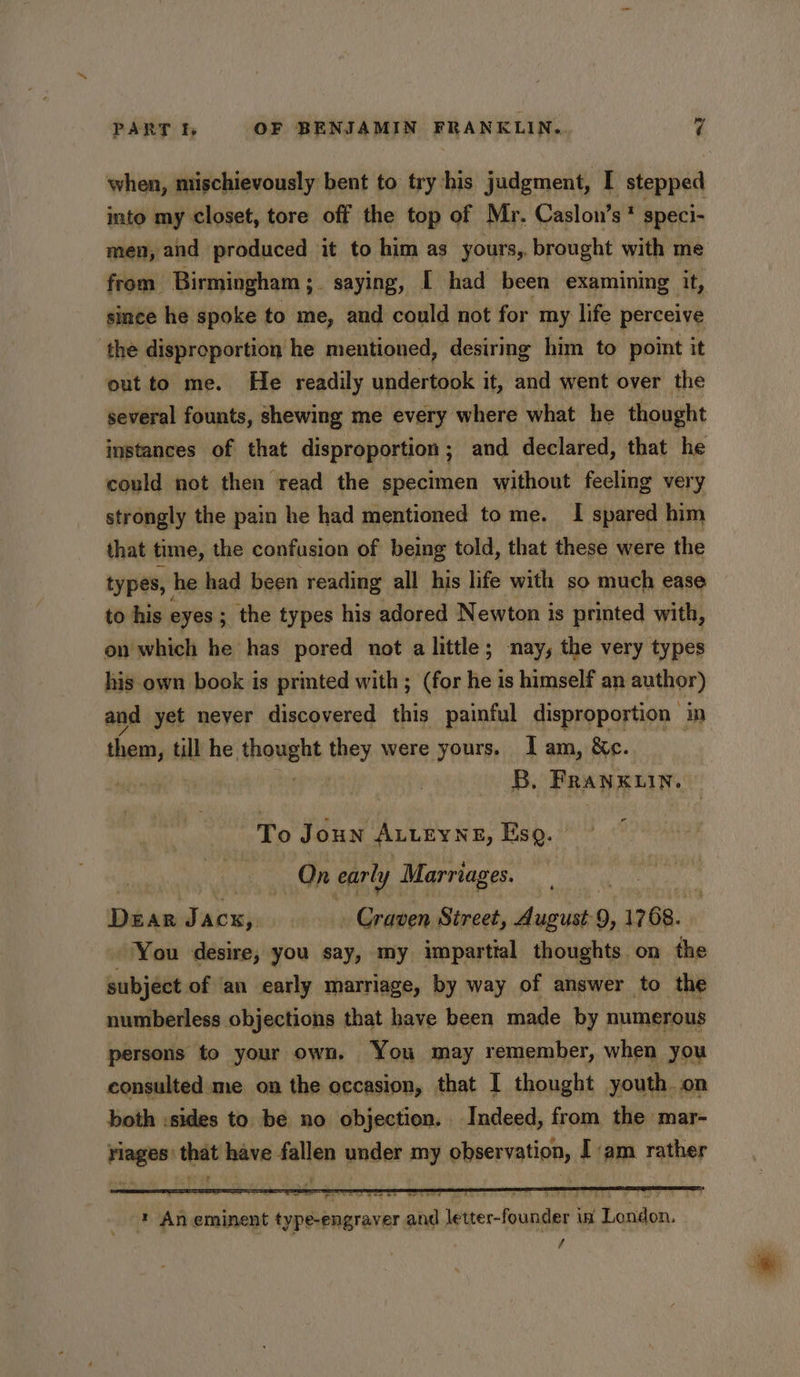 when, mischievously bent to try his judgment, I stepped into my closet, tore off the top of Mr. Caslon’s * speci- men, and produced it to him as yours, brought with me from Birmingham ;. saying, [ had been examining it, since he spoke to me, and could not for my life perceive the disproportion he mentioned, desiring him to point it out to me. He readily undertook it, and went over the several founts, shewing me every where what he thought instances of that disproportion; and declared, that he could not then read the specimen without feeling very strongly the pain he had mentioned to me. I spared him that time, the confusion of being told, that these were the types, he had been reading all his life with so much ease to his eyes ; ; the types his adored Newton is printed with, on which he has pored not a little; nay, the very types his own book is printed with ; (for he is himself an author) and yet never discovered this painful disproportion ‘in them, till he thought they were yours. Iam, &amp;c. lat B, FRANKLIN. To Joun ALLEYNE, Eso. On early Marriages. , Dear Jacx, Craven Street, August 9, 1768. You desire, you say, my impartial thoughts. on the subject of ‘an early marriage, by way of answer to the numberless objections that have been made by numerous persons to your own. You may remember, when you consulted me on the occasion, that I thought youth. on both :sides to. be no objection. Indeed, from the mar- rlages’ that have fallen under my observation, I am rather