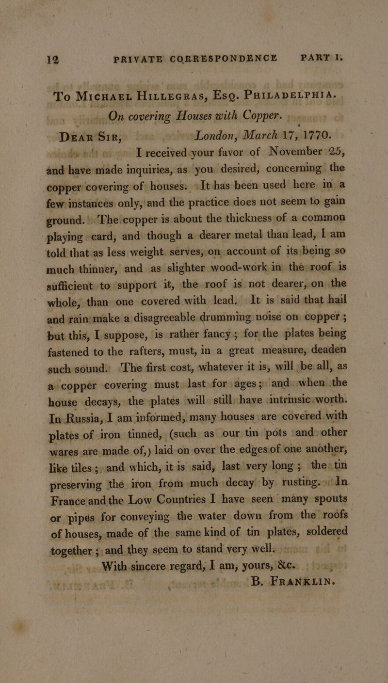 To Micuary Hintecras, Esq. PHILADELPHIA. | _ On covering Houses with Copper. . caidas +» London, March 17, 1770. tye') oe. [received your favor of November 25, and have made inquiries, as you desired, concerming the ‘copper covering of houses: »It has been used here ina few instances only,'and the practice does not seem to gain ground. » The copper is about the thickness of a common playing card, and though a dearer metal than lead, 1 am told that .as less weight. serves,.on account of its/being so much thinner, and as slighter wood-work in the roof. is sufficient to ‘support it, the roof is not dearer,.on the whole, than one covered with lead, It is said that hail and rain make a disagreeable drumming noise on copper ; but this, I suppose, is rather fancy; for the plates being fastened to the rafters, must, in a great measure, deaden such sound.’ ‘The first cost, whatever it is, will be all, as a copper covering must last for ages; and) when. .the house decays, the plates will. still have intrinsic:worth. In Russia, I am informed, many houses are covered. with plates of iron tinned, (such as our tin pots and) other wares are made of,) laid-on over the edges.of one another, like tiles ;..and which, it is said, last very long; the: tin preserving the iron from much decay by rusting.» dn. France and the Low Countries I have seen many spouts or ‘pipes for conveying the water down from the roofs of houses, made of the same kind of tin plates, soldered cae 7 -and they seem to stand very well. . = sincere regard, | am; yours, Xe.) &gt; Le ig he te ee LF cppaact toa, &amp; Bie RARELIN. &amp;