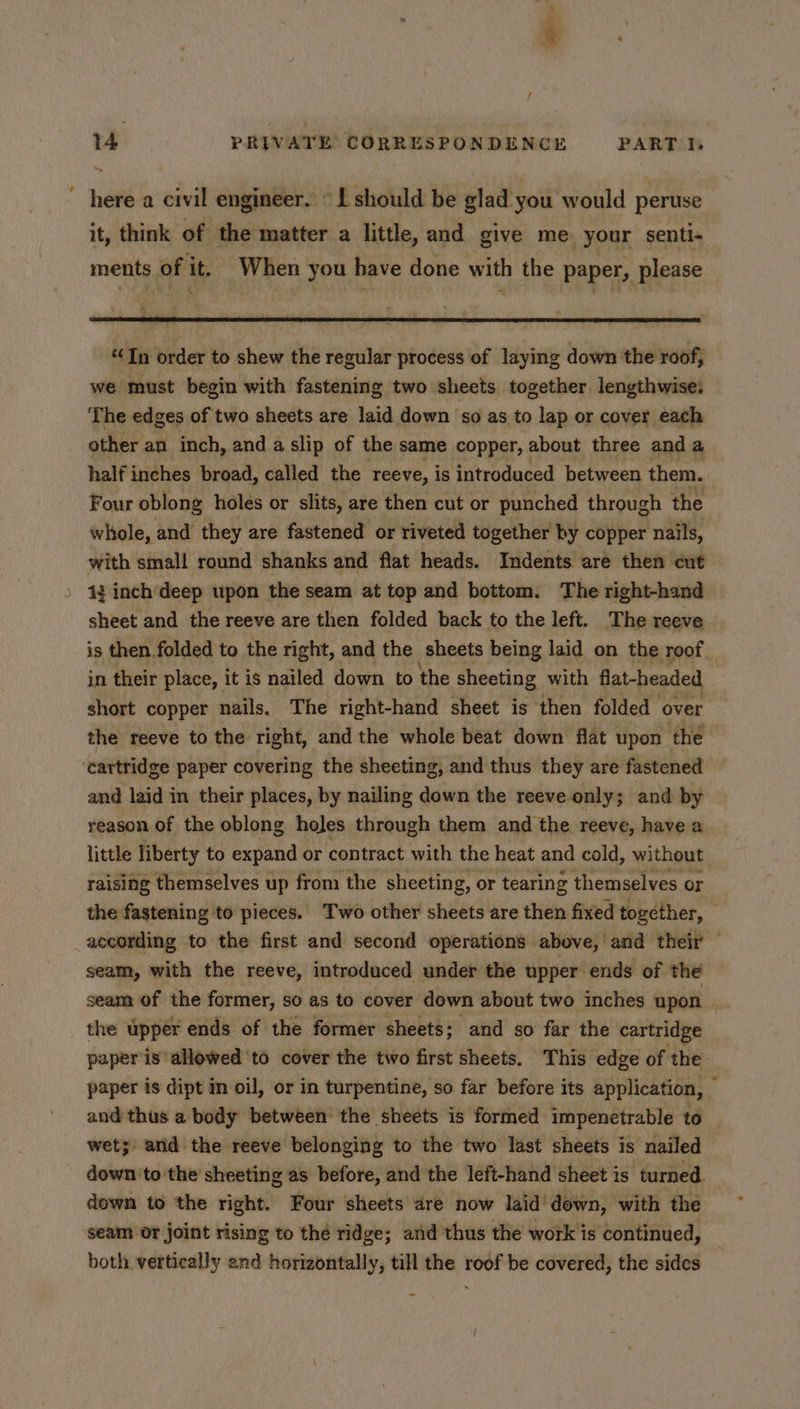 - ' / 14 PRIVATE CORRESPONDENCE PART I. ~ here a civil engineer. © L should be glad you would peruse it, think of the matter a little, and give me. your senti- ments of it. When you have done with the paper, please “In order to shew the regular process of laying down the roof, we must begin with fastening two sheets together lengthwise: The edges of two sheets are laid down so as to lap or cover each other an inch, and a slip of the same copper, about three anda half inches broad, called the reeve, is introduced between them. Four oblong holes or slits, are then cut or punched through the whole, and they are fastened or riveted together by copper nails, with small round shanks and flat heads. Indents are then cut. 13 inch deep upon the seam at top and bottom. The right-hand sheet and the reeve are then folded back to the left. The reeve is then folded to the right, and the sheets being laid on the roof in their place, it is nailed down to the sheeting with flat-headed short copper nails. The right-hand sheet is then folded over the reeve to the right, and the whole beat down flat upon the ‘cartridge paper covering the sheeting, and thus they are fastened and laid in their places, by nailing down the reeve only; and by reason of the oblong holes through them and the reeve, have a little liberty to expand or contract with the heat and cold, without raising themselves up from the sheeting, or tearing themselves or the fastening to pieces. Two other sheets are then fixed together, according to the first and second operations above, and their — seam, with the reeve, introduced under the upper ends of the seam of the former, so as to cover down about two inches upon | the upper ends of the former sheets; and so far the cartridge paper is allowed to cover the two first sheets. This edge of the paper is dipt im oil, or in turpentine, so far before its application, — and thus a body between the sheets is formed impenetrable to wets: and the reeve belonging to the two last sheets is nailed down to the sheeting as before, and the left-hand sheet is turned. down to the right. Four sheets dre now laid’ dewn, with the seam or joint rising to the ridge; and thus the work is continued, both vertically and horizontally, till the roof be covered, the sides