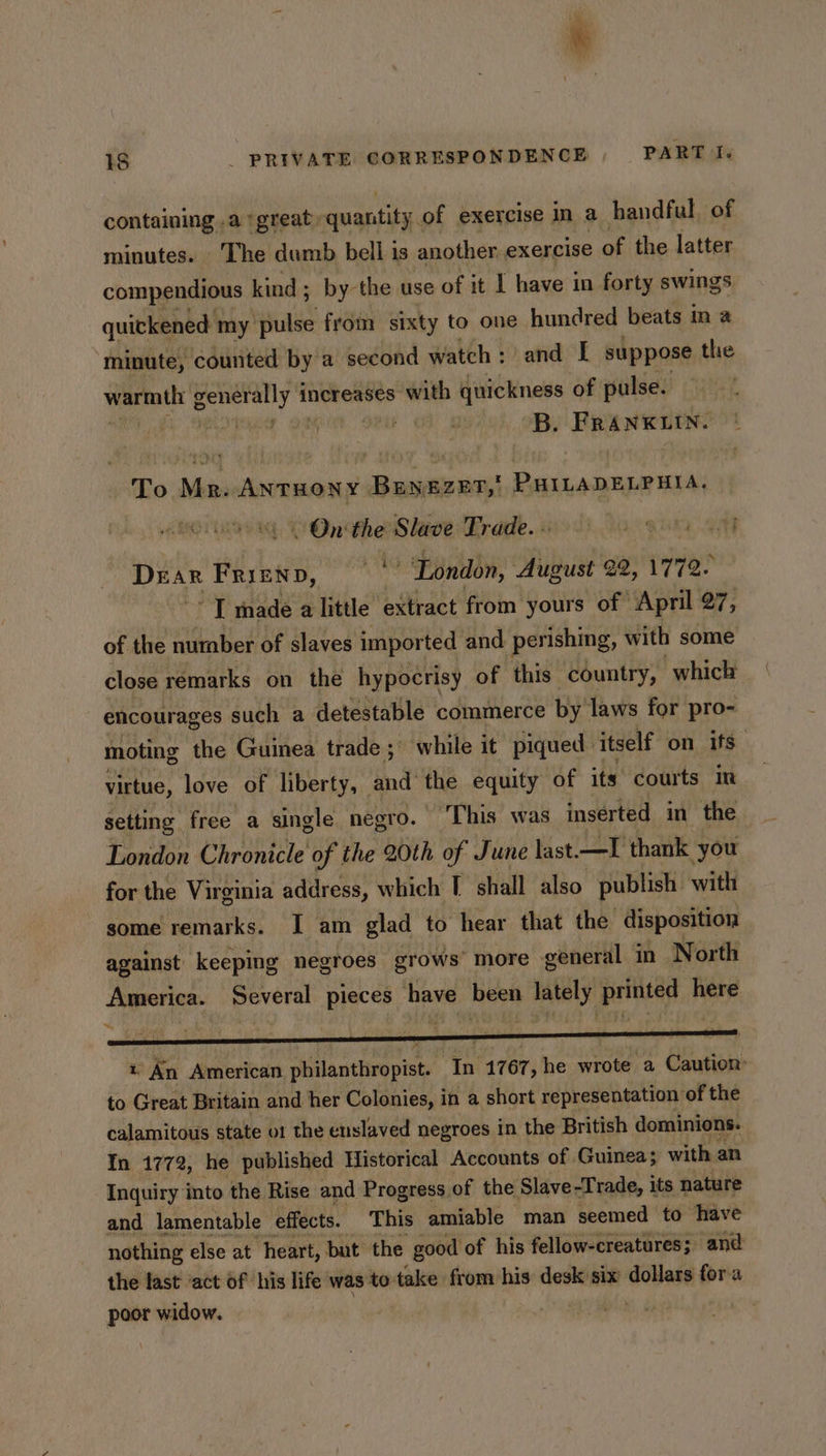 containing .a ‘great. quantity. of exercise in a handful of minutes. The dumb bell is another. exercise of the latter compendious kind; by the use of it | have in forty swings quickened my pulse from sixty to one hundred beats ina minute, counted by a second watch: and [ suppose the Wee matte generally i increases with quickness of pulse. at! a B.., B. FRAN REN To Mr. AntTHONY BENEZET,' PHILADELPHIA. On the Slave Trade. pits FRIEND, Hs London, August 22, 1772. “I made a little extract from yours of April 27, of the nurber of slaves imported and perishing, with some close remarks on the hypocrisy of this country, which encourages such a detestable commerce by’ laws for pro- moting the Guinea trade; while it piqued | itself on ifs” virtue, love of liberty, and’ Me equity of its courts in setting free a single negro. This was inserted in the London Chronicle of the 20th of June last. —I thank you for the Virginia address, which I shall also publish with some remarks. I am glad to hear that the disposition against keeping negroes grows’ more general in North America. paveral pieces have been asi Bruins here ~, y « An American philanthropist. Ta 1767, he wrote a Eo tog to Great Britain and her Colonies, in a short representation of the calamitous state o1 the enslaved negroes in the British dominions. In 1772, he published Historical Accounts of Guinea; with an Inquiry into the Rise and Progress. of the Slave-Trade, its nature and lamentable effects. This amiable man seemed to have nothing else at heart, but the good of his fellow-creatures; and the last ‘act of his life was'to- take from his desk six dollars fora poor widow.
