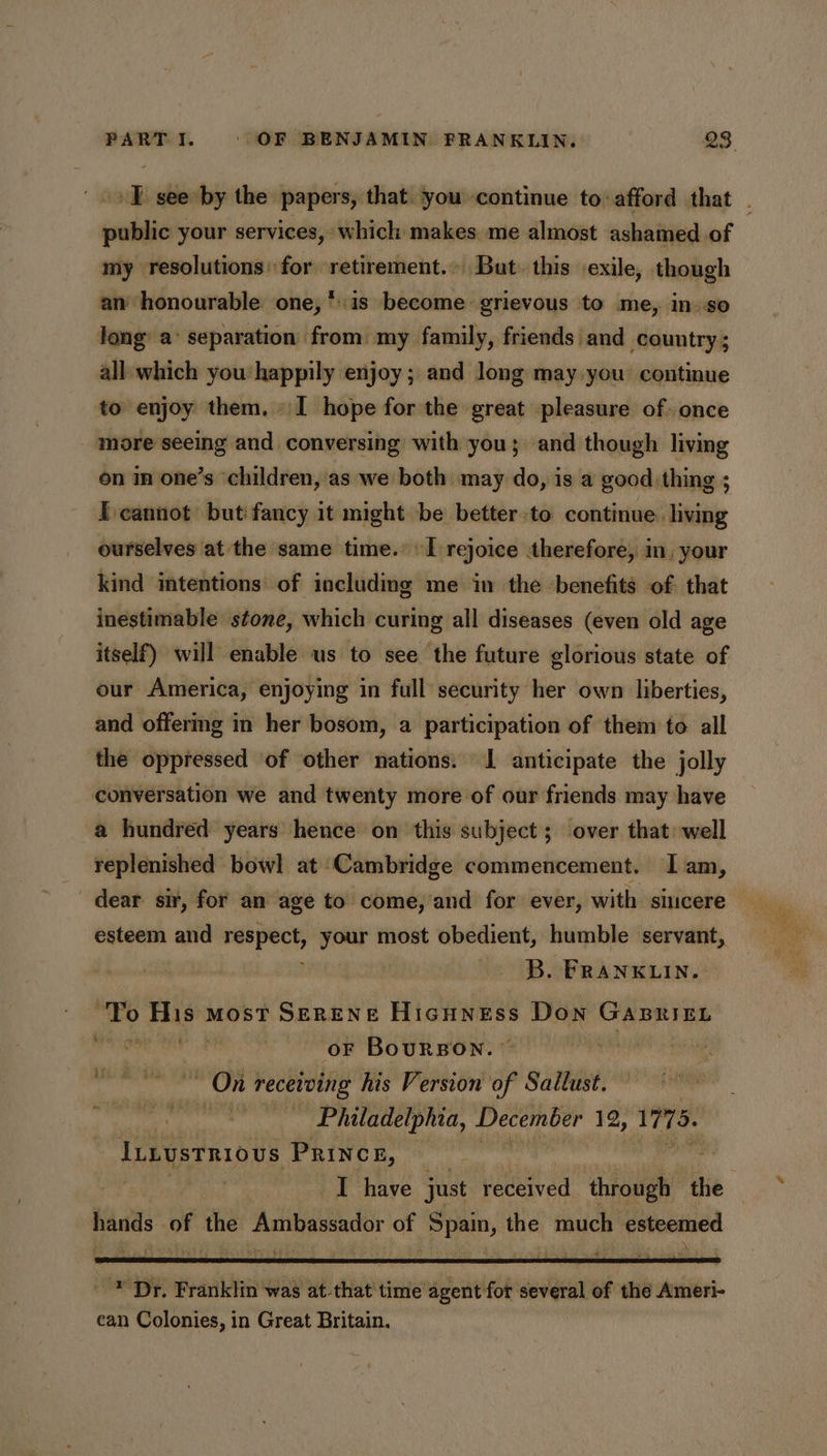 +E see by the papers, that. you continue to: afford that . public your services, which makes me almost ashamed of my resolutions: for retirement. But. this exile, though an honourable one, *.is become grievous to me, in so long a’ separation from my family, friends and country; all which you happily enjoy; and long may you continue to enjoy them, » I hope for the great pleasure of .once more seeing and conversing with you; and though living on in one’s ‘children, as we both may do, is a good thing ; Icannot but fancy it might be better-to continue. living ourselves at the same time.’ I rejoice therefore, in, your kind intentions of including me in the ‘benefits of: that inestimable stone, which curing all diseases (even old age itself) will enable us to see the future glorious state of our America, enjoying in full security her own liberties, and offermg in her bosom, a participation of them to all the oppressed of other nations. 1 anticipate the jolly conversation we and twenty more of our friends may have a hundred years hence on this subject; over that: well replenished bowl at Cambridge commencement. Iam, dear. sir, for an age to come, ‘and for ever, with sincere esteem and respect, your most obedient, humble servant, B. FRANKLIN. fi ek most SERENE Hicuness Don GABRIEL : oF BouRBON. tase ~ On receiving his Version of Saltust. . Philadelphia, December 12, 1775. linustniovs -Princs, , ; I have just received through the hands of the Ambassador of Spain, the much esteemed * Dr. Franklin was at-that' time agent for several of the Ameri- ean Colonies, in Great Britain.