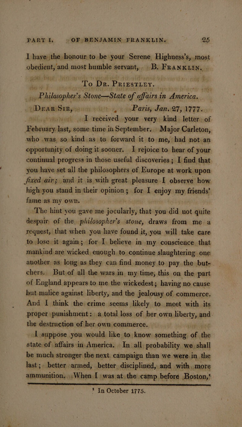 I haye the honour to, be your Serene, Highness’s,,.most obedient, and most humble servant, B. Franxutn. . om ey ‘ To Dr. Prresticy. oy Philephe's s Stone—State of affairs i in Ainerica, Drar alt gins icy old Paris, Jan. 27, 1777. ip pione went eck Melee your very kind. letter. sig ; Bebdudip last, some time in September. Major Carleton, who was, so kind as to forward it to me, had not.an opportunity of doing it sooner, I rejoice to. hear of your continual progress in those useful discoveries; I find that you have set all the philosophers of Europe at work upon fixed air; and it is with great. pleasure .I observe how high:you stand in-their opinion; for I enjoy my friends’ fame as my own. «EH pees 4 The hint you gave me jocularly, that you did not quite despair of the philosopher’s stone, draws from me a request, that when you have found it, you will take care to lose»it again; for I, believe in my conscience. that mankind are wicked, enough. to continue slaughtering one another as long as they can find money to pay. the but-. chers. But.of all the wars in my time, this on the part of England appears to me the wickedest; having no cause but. malice against liberty, and the jealousy of commerce. And I think the crime seems likely to. meet with its proper punishment: a total loss of epahignaitiopese sth the destruction of her own commerce. . é 1 suppose you would like to know something. of, a state of affairs in. America. In all. probability we. shall be much stronger the next. campaign than we were in the last; better armed, better. disciplined, and with, more ammunition. «oWhen I : was_at. the camp before Boston, * In October 1775.