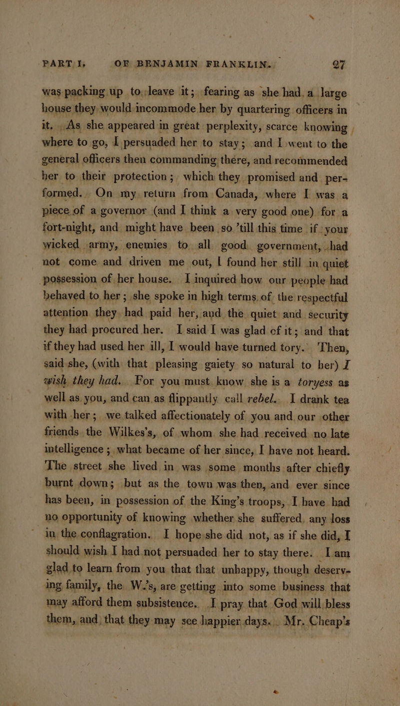 was packing up to,leave it; fearing as she had.a large li they would. anil om her by quartering officers in _As she appeared in great perplexity, scarce knowing , ne to go, [ persuaded her to stay; and I went to the 7 general officers then commanding there, and recommended her to their protection; which they promised and _per- formed. On my return from Canada, where I was a piece of a governor (and I think a very good one) for a fort-night, and might have been so till this time if your wicked army, enemies to all good. government, had not come and driven me out, | found her still In quiet ‘possession of her house. I inquired how our people: had behaved to her; she spoke in high terms, of the respectful attention they had paid her, and the quiet and. security they had procured. her. I said I was glad cf it; and that if they had used her ill, I would have turned tory. Then, said she, (with that pleasing gaiety so natural to ber) I wish they had... For you must. know she is a toryess as well as you, and can_.as flippantly call rebed.. I drank tea with her; we talked affectionately of iiaildeiay other friends the Wilkes’s, of whom she had received. no late intelligence ; what became of her since, I have not heard. The street she lived in was some months after chiefly burnt down; but as the town was then, and ever since has been, in possession of the King’s troops, I have had no opportunity of knowing whether she suffered. any loss ; in, the conflagration. I hope:she did not, as if she did, I should wish I had not persuaded her to stay there. Iam glad to learn from you that that unhappy, though deserv- ing family, the. W.’s, are getting into some business. that may afford them subsistence. I pray that God will bless them, and. that thay: may sce happier days... Mr, Cheap’s