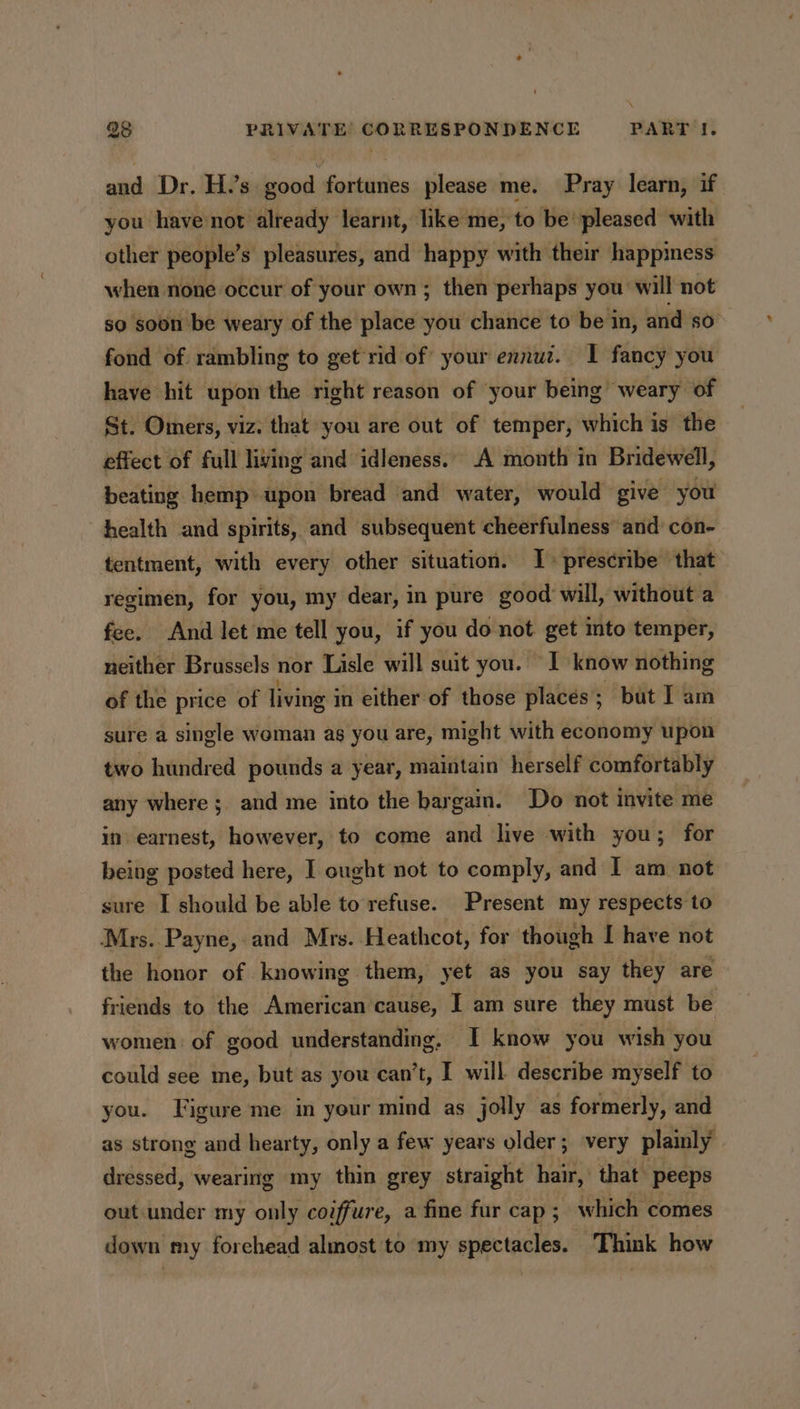 and Dr. H.’s good fortunes please me. Pray learn, if you have not already learnt, like me, to be’ pleased with other people’s pleasures, and happy with their happiness when none occur of your own; then perhaps you will not so soon be weary of the place you chance to be in, and so fond of. rambling to get*rid of your ennuz. 1 fancy you have hit upon the right reason of your being weary of St. Omers, viz. that you are out of temper, which is the effect of full living and idleness.. A month in Bridewell, beating hemp upon bread and water, would give you health and spirits, and subsequent cheerfulness and con- tentment, with every other situation. I&gt; prescribe that regimen, for you, my dear, in pure good will, without a fee. And let me tell you, if you do not get into temper, neither Brussels nor Lisle will suit you. I know nothing of the price of living in either of those places; but I am sure a single woman ag you are, might with economy upon two hundred pounds a year, maintain herself comfortably any where; and me into the bargain. Do not invite me in earnest, however, to come and live with you; for being posted here, I ought not to comply, and I am not sure I should be able to refuse. Present my respects to Mrs. Payne, and Mrs. Heathcot, for though I have not the honor of knowing them, yet as you say they are friends to the American cause, I am sure they must be women of good understanding, I know you wish you could see me, but'as you can’t, I will describe myself to you. Figure me in your mind as jolly as formerly, and as strong and hearty, only a few years older; very plainly dressed, wearing my thin grey straight hair, that peeps out under my only coiffure, a fine fur cap . which comes down my forehead almost to my spectacles. Think how
