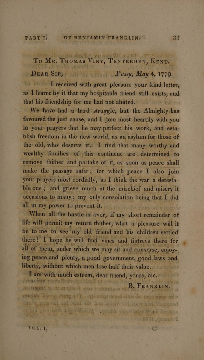 yg rr ee mee } it gh t's \ #4; ae Ee ig ae a y + To Mz. Tuomas Visy, TeNTERDEN, Kenn. a Daan Sir, : a Re NY a Passy, May 4, 1779. to HTT received with great pleasure your kind letter, as. 1 ee by it that my hospitable friend still exists, and. that his: friendship for me had not abated. We ‘have had a hard struggle, but the Atel eh ii favoured the just cause, and J join most heartily with you in your. ‘prayers ‘that he may: perfect his work, and esta- blish freedom in the rlew world, as an asylum: for those of the old, who: deserve it. L find that many: worthy and wealthy families of this. continent. are. determined to remoye thither and partake of it, a8 soon as peace shall make the passage safer; for. whieh peace I also jom your prayers | most cordially, as I think the war a detesta- ble one; and grieve much at the mischief and misery it | occanons to many ; 3 my ‘only consolation being that I did all in my power to prevent it, Be rem ‘When all-the bustle is’ over, is my. tiie ietnainitent of life will | permit my return thither, what a pleasure: will it be to’ me ‘to see my old friend and his children settled there!” T hope he will, find | vines. and _figtrees there for | all of them, under which we ‘may sit ‘and. conver se, enjoy- ing, peace ; and plenty, a good: government, good. laws and liberty, without which men lose half their value. ide an with much | esteem, dear iter yours, Be . fe: Sey bate serra Teper hes itou ot oe ie do | : okie FRANKLIN. 0) RA ip St airulsedt wey 0) abirdis saitienin it rie, ee a ay Me I ie ie ! ® Wk ithe date ear Meh RR 2 i RE SR ee ee BG er eee ve ae * Shean as Haat ore Be AOR a le As+hete 22h lied 4 3 4 Kaord Se SE Fa eee J } LaDy es ' - i t ei eins ML et ee ae rt ‘. ee i