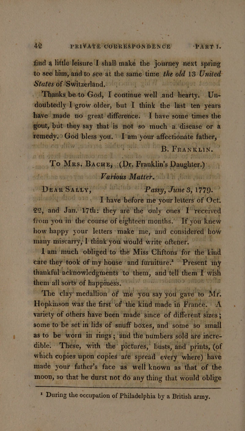 \ 49 PRIVATE CORRESPONDEN GE ‘PART I. find a little Jeisure I shall make the journey next spring to see him, and to see at the same time: in el 13 United States of ‘Switzerland. a MOG YY Thanks be-to God, Be coritinue walt and: say svt ‘doubtedly T grow older, but I think the last ten years have made no great’ difference: I have some times the gout, but they say that is not ‘so much’ a.'diseasé or a remedy. ‘God ples you.” nt am ‘your affectionate father, ayn ni a a B. FRANKLIN. sf flivy “ i nO eae Bacwsy (Dr. Frank's Leia Sat os Mat igs? ae reeanen pene Hark eat a b ‘Dear Sainy, ioe i lp gi id 1779. adhe sdtod ~ ‘Thave before me your letters of Oct: 20, and Jan. ‘vyth: they’ até! ‘thé only ones: r ‘received from ‘you in’ the course of eighteen months.” “Tt. “you knew how happy your letters ‘make me, and considered bow many. miscarry, 1 think’ you would write oftetier. | Lam’ much obliged to’ the’ Miss Cliftons’ for’ the kind cate Ltn took id bi ne and disap “aime “Present iny them all sorts af wafipaee (Rodi 9 kOAOO! OMIOE ~The clay: ‘medallion’ of the You! say you’ pave’ to he Hopkinson Was the first ‘of the ‘kind made in France. | A variety of others have’ been’ thade since of different | sizes $ some to be set’ in lids of - snuff boxes, and some ‘b0 ‘small as to be wort in rings; ‘ahd the: numbers sold are incre- dible. These, with the: pictures,’ busts, ‘abd prints, (of which copies upon copies | ale spread” ‘every where). have made your father’s face. as well known as that. of. the moon, § so that he durst not do ay thing that would oblige * During the occupation of Philadelphia by a British army.