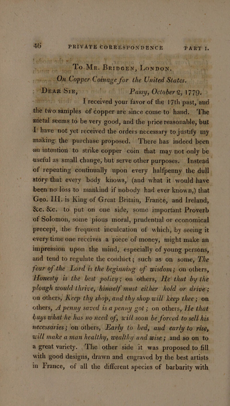 + ; a 4 ” F eaten Hy nee ett 4 lee i ie. Mr. Brivexrn, ‘Lonpon. On. Conner sisi for the United States. . Dean Sin, y (rae | Passy, October 2, 1779. » veel 4 Sy _ [received your favor of the 17th past, ‘and the two: eis of copper are since come to hand. The mietal seems to be very good, and the price reebotiabhes but TP have not yet received the orders necessary to justify my making: the purchase proposed. There has indeed been an intention: to strike copper coin. that may not only be useful as ‘small change, but serve other purposes. Instead of repeating continually ‘upon every halfpenny. ‘the dull . story that every body knows, (and what it would have been no'loss to mankind if nobody had ever known,) that Geo. III. is King of Great Britain, France, and lreland, &amp;e. &amp;c. to. put on one side, some important Proverb of Solomon, some ‘pious moral, prudential or economical precept, the frequent inculcation of which, by seeing it every time one receives .a piece of money, might make an impression upon the mind, especially of young persons, and tend to regulate the conduct; such as on some, The fear of the Lord is the beginning of wisdom; on others, Honesty is the best policy; on others, He’ that by the plough would thrive, himself must either hold or drive; on others, Keep thy shop, and thy shop will keep thee ; on others, 4 penny saved isa penny got ; on others, He that buys what he has no need of, will soon be forced to sell his necessaries ; on others, Early to bed, and. early to rise, will make a man healthy, wealthy and wise; and so on to a great variety. The other side it was proposed to fill with good designs, drawn and engraved by the best artists in France, of all the different species of barbarity with