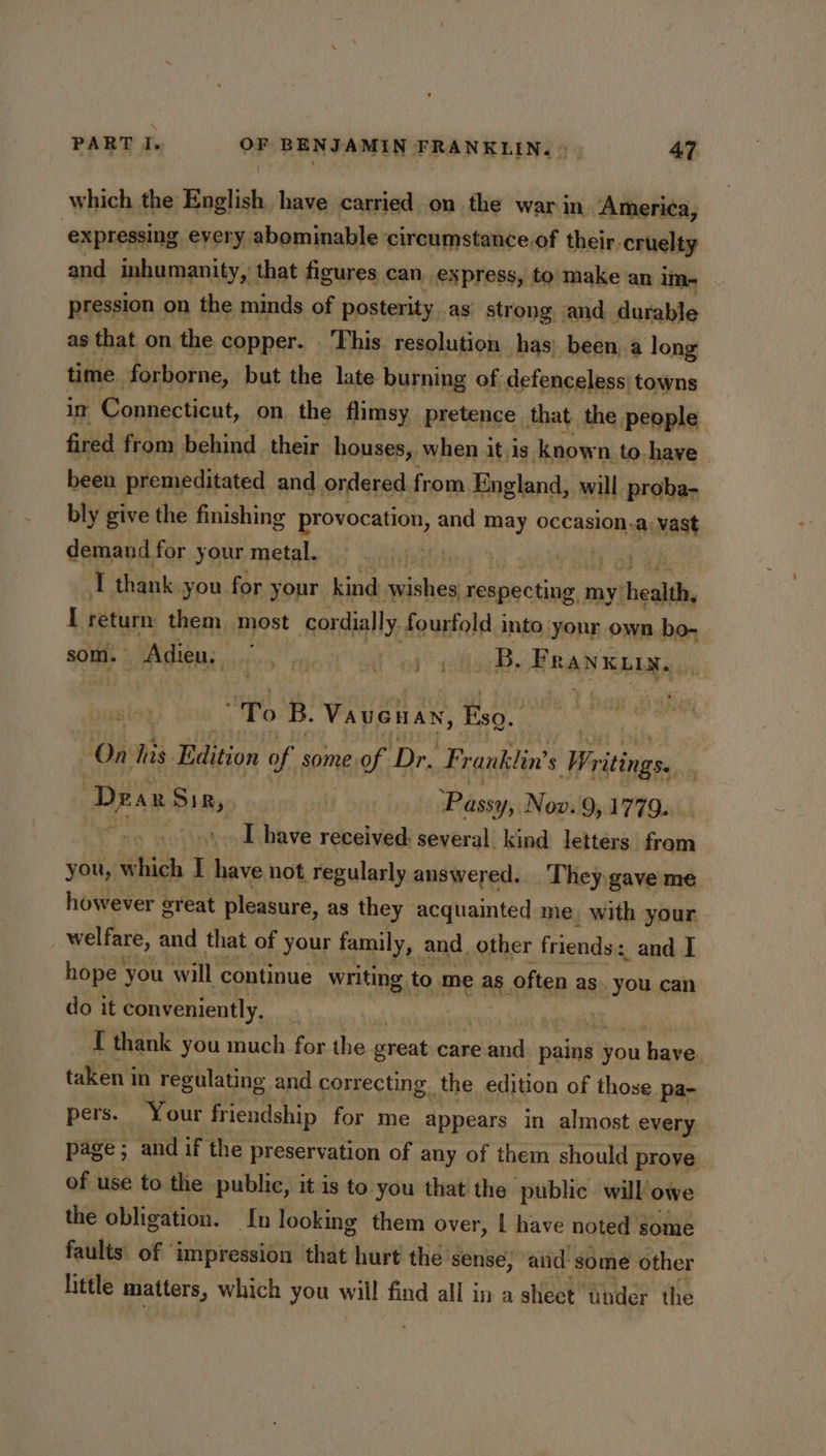 which the English have carried on the war in America, ‘expressing every abominable circumstance.of their cruelty and inhumanity, that figures can, express, to make an im- pression | on the minds of posterity .as strong. and durable as that on the copper. . This. resolution has) been, a long time. forborne, but the late burning of defenceless| towns ir Connecticut, on the flimsy pretence that the people fired from behind their ‘houses, when it,is known to. have been premeditated and ordered from, England, will proba- bly give the finishing provocation, and may occasion.a: vast cpunnd for your metal. aft I return: rot most cor cially fourfold, into vee ay own bits som. Agen, fits at go B. BRAN Rata 2 “To B. VauGHan, Esq. On tis Edition of some of, Dr. Franklin’ $ Pritingss Drax Sir, Passy, Nov. 9,1779... : I have received: several kind letters fori you, which I have not regularly answered. They gave me however creat pleasure, as they acquainted me, with your welfare, and that of your family, and_ other friends : ; and I hope you will continue writing to me as. often as. you can do it conveniently, : | I thank you much for the great care eiianeh pains } you have taken in regulating and correcting. the edition of those pa- pers. Your friendship for me appears in almost every page; and if the preservation of any of them should prove of use to the public, it is to you that the public will owe the obligation. tn looking them over, | have noted some faults of ‘impression that hurt thes sense; and some other little matters, which you will find all in a sheet under the