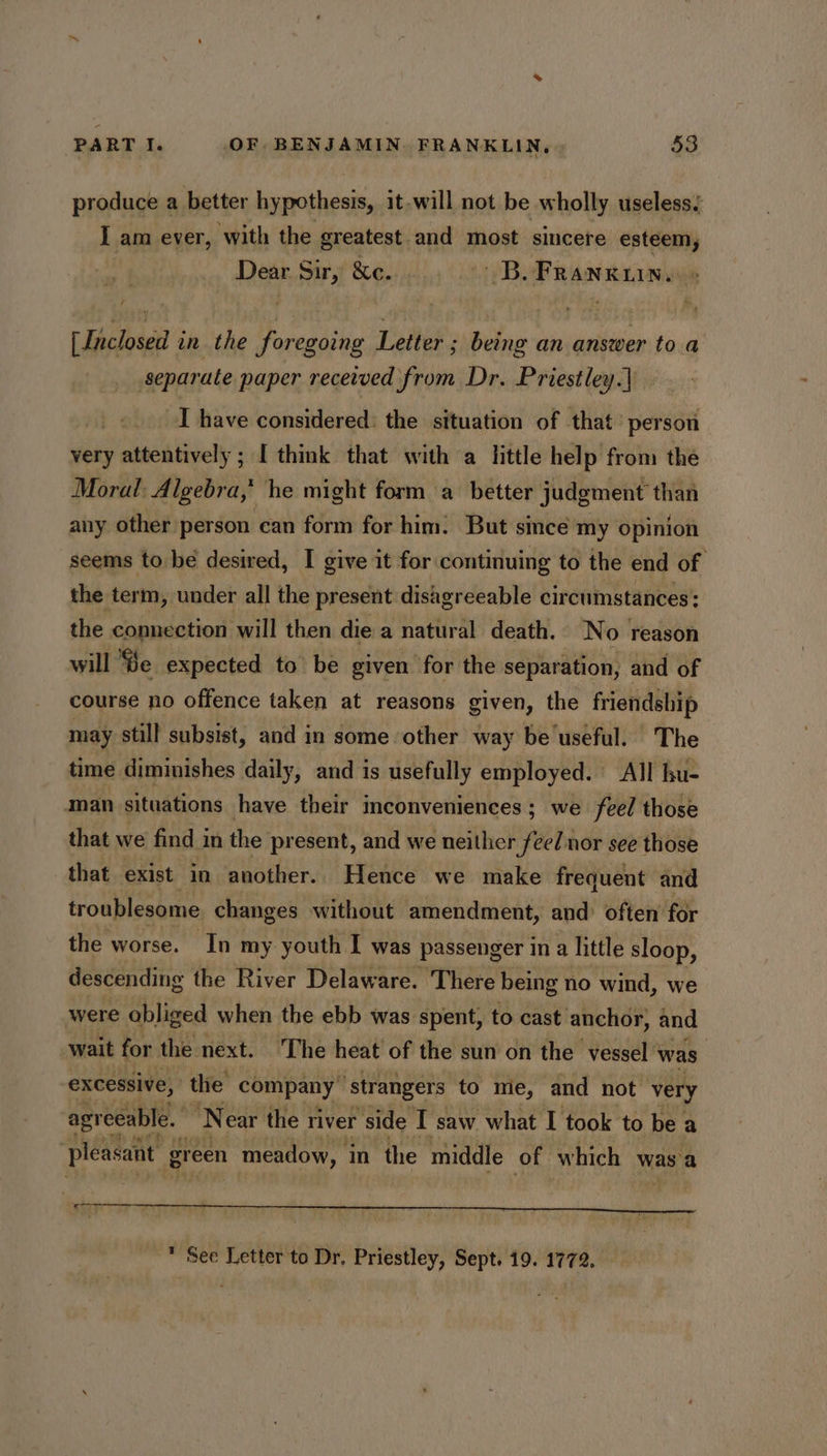 produce a better hypothesis, it-will not be wholly useless, I am ever, with the greatest and most sincere esteem, Dear Sir, &amp;c... sd B. Franxuin. [Inclosed in the foregoing Letter ; being an answer toa separate paper received from Dr. Priestley.) I have considered: the situation of that’ person very attentively ; I think that with a little help from the Moral Algebra,’ he might form a better judgment than any other person can form for him: But since my opinion seems to bé desired, I give it for continuing to the end of the term, under all the present disagreeable circumstances: the connection will then die a natural death. No reason will Be expected to be given for the separation, and of course no offence taken at reasons given, the friendship may still subsist, and in some other way be useful. The time diminishes daily, and is usefully employed. All hu- man situations have their inconveniences; we feel those that we find in the present, and we neither feel nor see those that exist in another. Hence we make frequent and troublesome changes without amendment, and: often for the worse. In my youth I was passenger in a little sloop, descending the River Delaware. There being no wind, we were obliged when the ebb was spent, to cast anchor, and wait for the next. The heat of the sun on the vessel’ was | excessive, the company ‘strangers to me, and not very agr eeable. N ear the river side T saw what I took to be a pleasant gr een meadow, in the middle of which was a poe * See Letter to Dr. Priestley, Sept. 19. 1772.