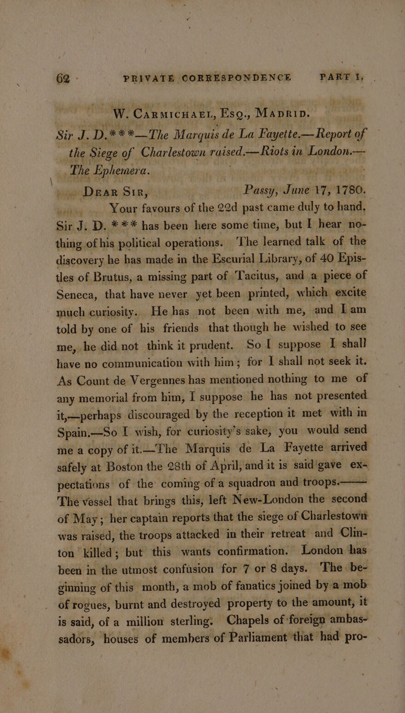 W. Carmicnatt, Esg., Maprip. Sir i D. * **_The Marquis de La Fayette.— Report of the Siege of Charlestown reac —Riois i in aLandon: —— os he Ephemera. | ges . Drar SiR, - Passy, June 7, 1780. yaihicg Your favours of the 22d past came duly to hand, Sir J. D. *** has been here some time, but I hear no- thing of his political operations. ‘The learned talk of the discovery he has made in the Escurial Library, of 40 Epis- tles of Brutus, a missing part of Tacitus, and a piece of Seneca, that have never yet been printed, which excite much curiosity. He has not been with me, and Lam told by one of his friends that though he wished to see me, he did not think it prudent. So I suppose I shall have no communication with him; for I shall not seek it. As Count de Vergennes has mentioned nothing to me of any memorial from him, I suppose he has not presented it,—perhaps discouraged by the reception it met with in Spain.—So I wish, for curiosity’s sake, you would send me a copy of it.The Marquis de La Fayette arrived safely at Boston the 28th of April, and it is said'gave = pectations of the coming of a squadron and troops. The vessel that brings this, left New-London the second of May; her captain reports that the siege of Charlestown was raised, the troops attacked in their retreat and Clin- ton ‘killed ; ; but this wants confirmation. London has been in the utmost confasion for 7 or 8 days. The: be- ginning of this month, a mob of fanatics joined by a mob of rogues, burnt and destroyed property to the amount, it is said, of a million sterling. Chapels of: foreign ambas~ sadors, houses of members of Parliament’ that had pro-