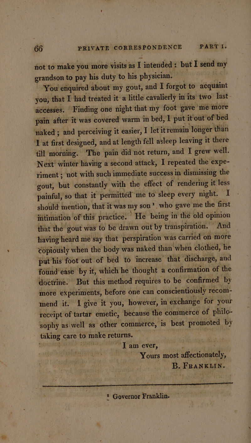 not to make you more visits as I intended: but I send my grandson to pay his duty to his physician. © : : | You enquired about my gout, and T forgot to acquaint you, that I had treated it a little cavalierly in its two last. accesses. Finding one night that my foot gave ‘me more pain after it was covered warm in bed, 1 put it'out: of bed naked ; and perceiving it easier, I let it remain Tonger than ‘Lat first designed, and at length fell asleep leaving it there till morning. The pain did not return, and I grew well. Next’ winter having a second attack, I repeated the expe- riment ; not with such immediate success in dismissing the gout, but constantly with the effect of rendering it less painful, so that it permitted” me to sleep every night. I should mention, that it was my son'. who gave me the first intimation of this practice. He being in the old opinion that the’ ‘gout was to be drawn out by transpiration. And having heard me say that perspiration was carried on more copiously when the body was naked than when clothed, he put his foot out of bed to ‘increase that discharge, and found’ ease by it, which he thought a confirmation of the dictrine. But this method requires to be confirmed by more experiments, before one can conscientiously recom- mend it. 1 give it you, however, in exchange for your receipt of tartar emetic, because the commerce of philo- ‘sophy as well as other commerce, ‘Is best promoted by panicle care to make returns. | | Pou dion ee Yours most affectionately ;