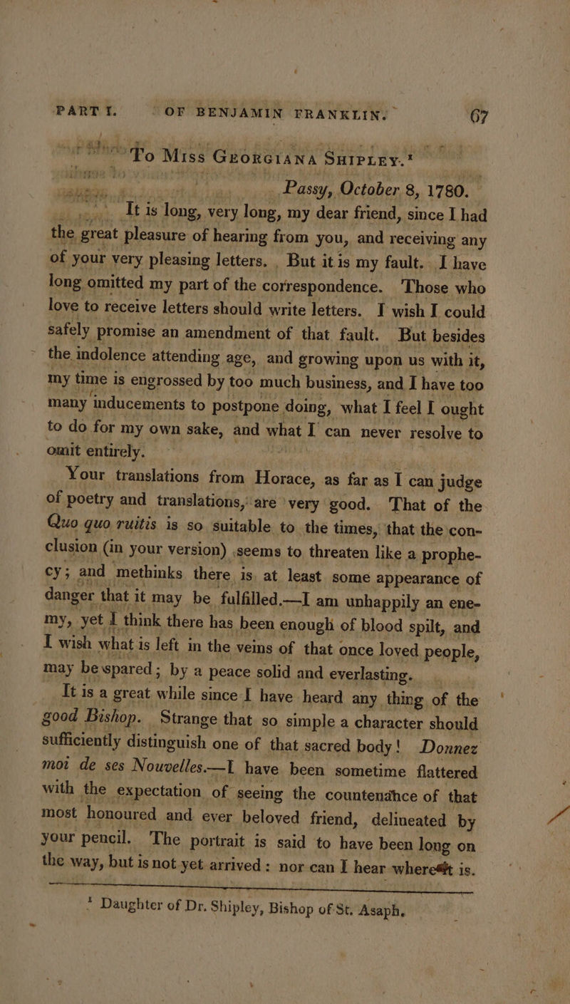 + ~ ~ To Miss Groncrana SuIPLey. x Passy, October 8, 1780. nis is long, very long, my dear friend, since I had the ‘great spent of hearing from you, and receiving any of your very pleasing letters. _ But itis my fault. I have long omitted my part of the correspondence. Those who love to receive letters should write letters. I wish I could safely promise an amendment of that fault. But besides the. indolence attending age, and growing upon us with it, errs my time is engrossed by too much business, and I have too many ‘inducements to postpone. doing, what I feel I ought to do for my own sake, and what L can never resolve to omit entirely. o Your translations from Horace, as Andi as. 1 can judge of poetry and translations,’ are very good. ‘That of the Quo quo ruitis is so suitable to the times, that the con- clusion in your version) ,seems to threaten like a prophe- cy; and methinks there is at least some appearance of danger that it may be ‘falfilled —I am unhappily an ene- my, yet. I think there has been enough of blood spilt, and I wish what i is left in the veins of that once loved people, may be spared ; by a peace solid and everlasting. | It is a great while smce I have heard any thing of the | good Bishop. ‘Strange that so simple a character should sufficiently distinguish one of that sacred body! Donnez mot de ses Nouvelles. —I have. been sometime flattered with the expectation of seeing the countendhce of that most honoured and eyer beloved friend, delineated by your pencil. The portrait is said to have been long on the way, but i 1s not yet arrived : nor can I hear wherestt i is. * Daughter of Dr. Shintey. Bishop of St, Asaph,