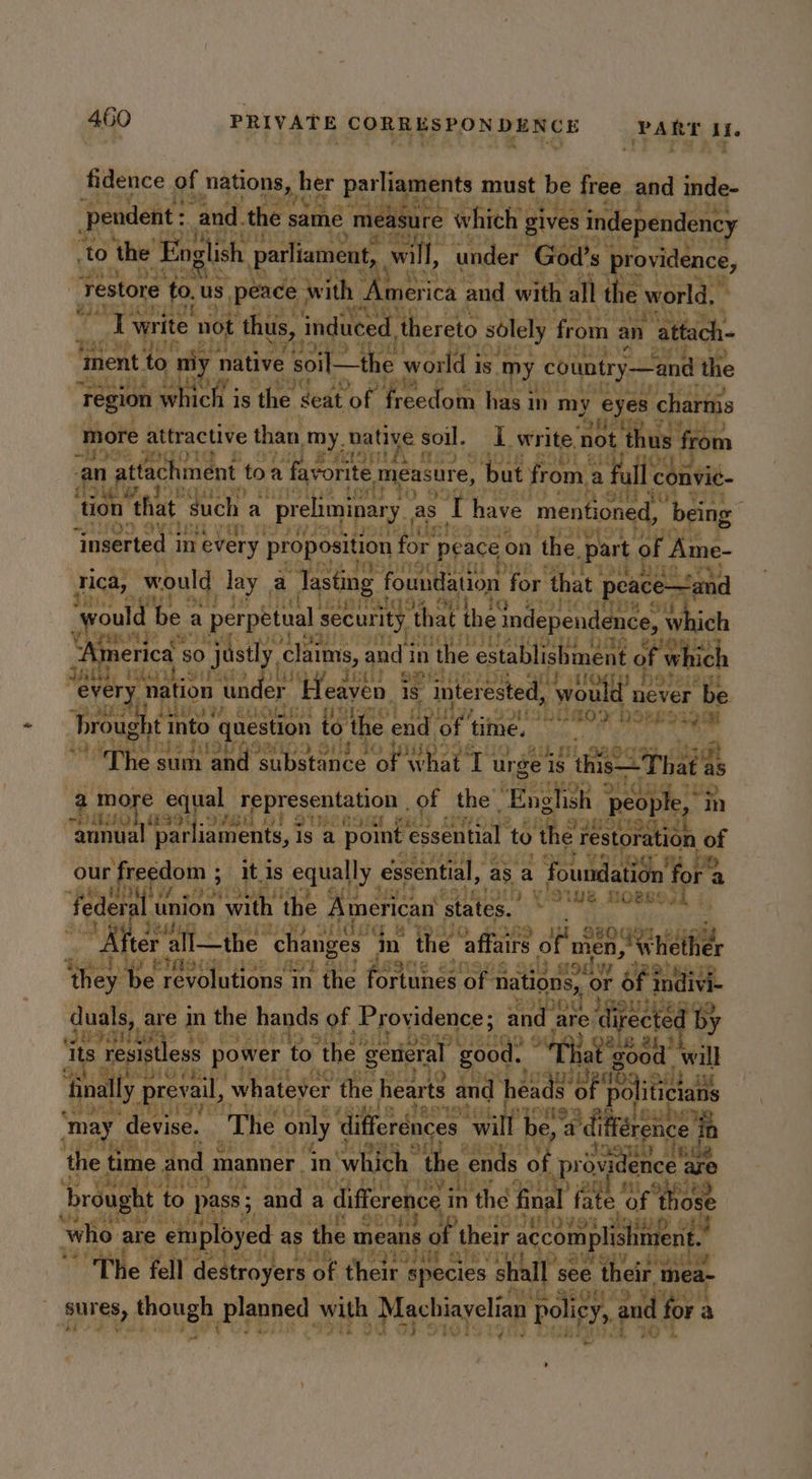 fidence of natons, h her parliaments must be free and inde- ‘pendent: and. the same measure which gi gives independene, to the English parliament, will, ‘under God's. providence, Yaar ty restore tot us. peace. with . merica ‘and with all the world. e2it ‘Ty write not ‘thus, induced. ‘thereto solely from an ‘attach- Hass ae 6 iy ‘ment to nly native soil—the world i is my country —and the ‘Tegion whieh; vg ty deat “bk eedan has in my eyes charnis ‘more attractive than, my. native s soil. LL write, Bria t ty from oe vars Masti thi 3 { Ot) an at ttachment to a favorite measure, ‘but from.a fall convie- i; \ aa iM I ty &amp;e j tion that such a ‘preliminar yas. Bi have mentioned, ‘being Oo oy tisit: ‘Inserted in every proposition for ‘Peace on the. part of Ame- rica, would lay a Tasting { foundation for ‘that peace—~and would t be a perpetual security that the independence, which Fi ie) ae Bt BS. Wi ids ‘America : 50 justly. claims, and i in ‘the establishment of which aath, Eee) Tre jow dit eat ogy Deane every eevee un ler Heaven. 1s interested, ‘wou d never be ett) ee. bier eT M02 re he EE Se Hw ‘broug it into question to ‘the end ae time. a od x ot 2 sie 443 MS Ys 'The si sum ahd ety eat of: co 44 se urge 4s this That ‘as a oh equal representation . of the. ‘English J peop ple, i m THEOL MSO ORR OF SUBLR: me annual par iaments, Is a point essential to the restor: ion of our freedom ; itis equally essential, as a foundation for: ti} bee e! be Wie ee i} ys o we 3 LBB federal IO with’ the American’ states. hig dig eyed ; Miter ‘all—the | changes in the prey a nied, Whe thes ‘ ea . As te de revolutions i in the Ont 3 of “nations, of or of 3 In ivi- duals, are in the hands of. Providence; and eer ligect ed by by its. “Tesistless power to ‘the gerieral good. : “Tha ade will prevail, whatever ‘the hearts and. heads of politicians Pate tety ot 2 oe ata VOR Te hed ey ‘may devise. ‘The only differénces will be, dinagiee Mix Whe ae. ee ofl yy 3 6u the time and manner, in which: the ends “ot prov pce are hits his 3 4 wad : wh ai HM ORB brought to pass; ; and ¢ a difference in thé final fate of ose see : Y ORO4 + ip OVO uy ment.” who are employed as the means Oo their accomplishme Ou are Sh UW LY : ‘outa The fell destroyers of their | species shall see their mea- surety pote planned with Machiayelian policy, ai nd for : a