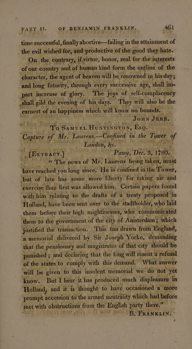 time successful, finally abortive—failing im the attamment of the evil wished'for, and productive of the good they hate. On the, contrary, 1 if virtue, honor, zeal for the interests of our country « and, of human kind form the outline of the character, t the agent of heaven will be renowned 3 in his:day ; and long futurity, through « every successive age, ‘shall im- at increase of glory. ‘The’ “joys of self-complacency “They will also be the veamest of an n happin 8 which will know no bounds. i ee | he ies Joun June. aN Samury Huntineron, Esq.” oad Cap of Mr. I. Laurens. —Confined i an the Toa ower if 3 a London, See ee a ere eat me, “Passy, Dec. 3, , 1780. wee ee «The news of Mr. ‘Taurens | being Rely zane Lt jmak t Pirew “Ty 1 Saety ‘exercise ‘than first'v was een him, Certain ones found with: him ‘relating to the drafts of | a ‘treaty “proposed 4 in ‘Holland, “have been‘sent over ‘to. the stadtholder, who laid _them before their high mightinesses, who ‘coiniminicated ‘them to the government of the city of Aimsterdam } : ‘Which justified the transaction. This has. ‘drawn from ‘Enghing, a memorial delivered by Sir J oseph Yorke, demanding that the. pensionary and magistrates of that city ‘should’ be punished ; ; and declaring that the king will resent a refusal of the states to comply with this demand. “What answer ‘will be given to this insolent memorial we do not “yet ‘know. But I hear it has produced. much displeasure i in ‘Holland, and it is thought to have occasioned a more prompt accession to the armed neutrality which had before met with obstructions: from the’ English party ‘there.” | Tt “iia ak PO 200) OB OBR AN LINE