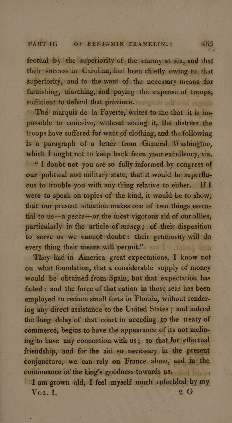 fectual ‘by. the superiority of the: enemy-at sea, and that their saccess in. Carolina, had beem chiefly. owing to: that superiority,’ and to the want of) the necessary means) for furnishing, marching,:and paying the: — of wide sufficient*to:defend that province.» esnetads oThe marquis de la Fayette, writes tome elias it is im- ae to conceive; 'without »seeing: it, thé distress’: the troops have suffered for want of clothing, ard: the following is a paragraph of a letter from ‘General ‘Washington, which I ought not to keep back from your excellency, viz, ~~© PT doubt not you are so fully informed by congress of our political and military state, that it would be superflu- ous to trouble you with any thing relative toeither. If I were to speak on topics of the kind, it would be to show; that our present situation makes one of two things essen- tial to us—a peaceor the most vigorous aid of our allies, particularly in the article of money;.of their disposition to serve us we cannot doubt: their ne will do every thing their means will permit.” ‘ ts They had in America great pipectebivnd, I ode ci on what foundation, that a considerable supply of money would be obtained-from Spain, but that expectation has failed : and the force of that nation in those seas has been employed to reduce sinall forts in Florida, without render- ing any direct assistance to the United States ; and indeed the long delay of that’ court in acceding, to the treaty of comimerce, begias to have the appearance of its not inclin- _ ing!to have any connection with us;. so that, for: effectual _frietidship, and for the aid: so.necéssary, in| the present conjancture, we ‘can: rely on France. alone, and in; the continuance of the king’s goddness towards us.) |, ~d amgrown old,.I feel :myself much enfeebled by my. Vou. I. 2G