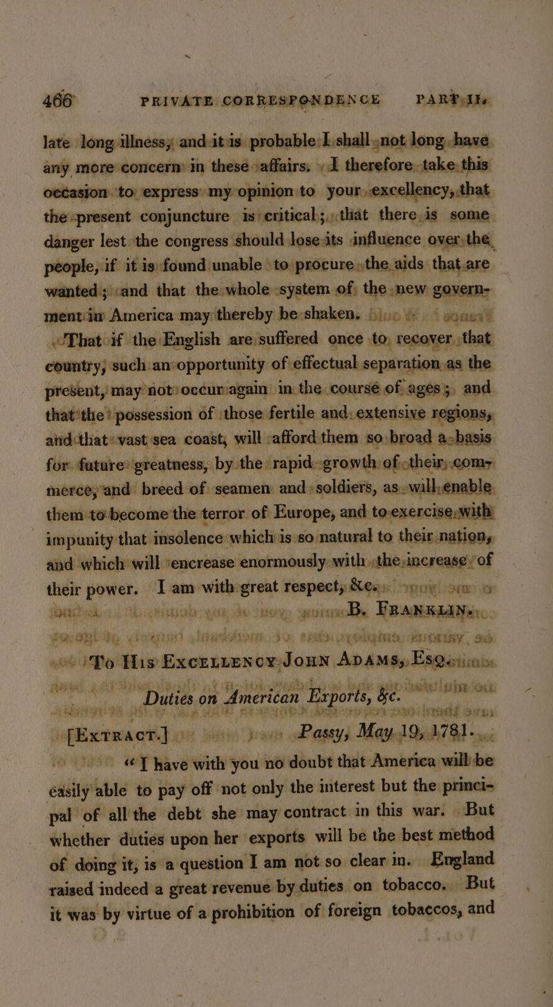 late long illnessy and-itis probable: I shall .not long, have. any more concern’ in these »affairs. . I therefore. take. this yeCasjon ‘to express’ my opinion to— your,,excellency, that the: present conjuncture is/eritical;,,that there.is some danger lest the congress should lose:its influence over the, people, if it ig found unable to procure »the aids that are wanted ;\:and that the whole :system of, the mew govern- ‘mentiiw America may thereby be: shaken. (10) { aqanal That if the En ‘lish are suffered once to, recover. that country, ‘such.an: opportunity of. effectual separation. as the present, may notvoccur:again in: the coursé of ages ;, and thatthe? possession of those fertile and: extensive regions, aird:that» vast sea coast; will :afford them so:broad abasis for future® greatness, by the rapid~growth of otheir).comy merce;and breed of seamen and soldiers, as. will,enable. them to-become the terror. of Europe, and to.exercise,.with) - impunity that insolence which is:so natural to their nation, and which will :encrease enormously with, he:increase’ of their power. I am with great respecty Xess ogo orm © ate ud, GRR YO eb TR eet B. FRANKLAN®) : hel at ney. i) mets i) VARIO 9's BRIG EY hg te EUICM LAY, Sab eas » To ths EXCELLEN ox: dis ADAMS, Es@erisans ‘nik na ein ore e Duties on American Exports, be. ‘iis inalil Moo pabihiidétien eiinenaelicn pave ab agsys May. 19,1781... : “ T have with ag no doubt that America sail éasily able to pay off not only the interest but the princi- pal of all the debt she may contract in this war. But _ whether duties upon her exports will be the best method of doing it, is a question I am not so clear in. England raised indeed a great revenue by duties on tobacco. But it was by virtue of a prohibition of foreign tobaccos, and