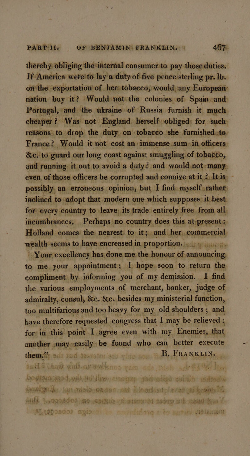 thereby obliging the:internal consumer to pay those duties. If America wete'to lay a duty of five pence:sterling pr. Ib. ont‘the exportation of her tobacco, would, any European nation buy it? Would not: the colonies of Spain and cheaper ? Was not — England herself obliged: for such: France? Would it not cost an: immense sum: in officers, &e. to guard our long coast against smuggling of tobacto, inclined to adopt that modern one which supposes: it. best incumbrances, Perhaps no country, does this. at:present Holland comes. the. nearest to it; and her, hasan Your. excellency | has, done me’ the: honour of . announcing to me your appointment ; L hope. soon to return the compliment by informing you of my demission. I find the various employments of merchant, banker, judge of admiralty, consul, 8c. &c. besides:my. ministerial function, too multifarious and too heavy for my old shoulders ; 3 and. have therefore requested, congress that I may be relieved ; for: in. this: point I agree even with my Enemies, that another ie pret be found who can better execute them,” Jidasiates sii vido dew Bike FRANKLIN, | uth & \ AA wer sah) Soy bye Hr A Ce by DORN 382,886 saw cane terete ssn <dltades cue re ae: guy ote ellin a. ee ha oe Pe ne ix oes Payt Stihl ih NE oust Tes Be GE oF G ae ho Ba Pir ery UBS WEEE Da * =a ¥ oe eee ee eh ee ae ek meen one vi PN i a Ay oy - ment “4 7 AR SS Bo Hae Ff on Pee ew) s 4 eta ae Ye ory | ne ae SEL es Pee ee he ER NRG TT) Bree eee. FD } 3aoe% Ge TR, pare? tis