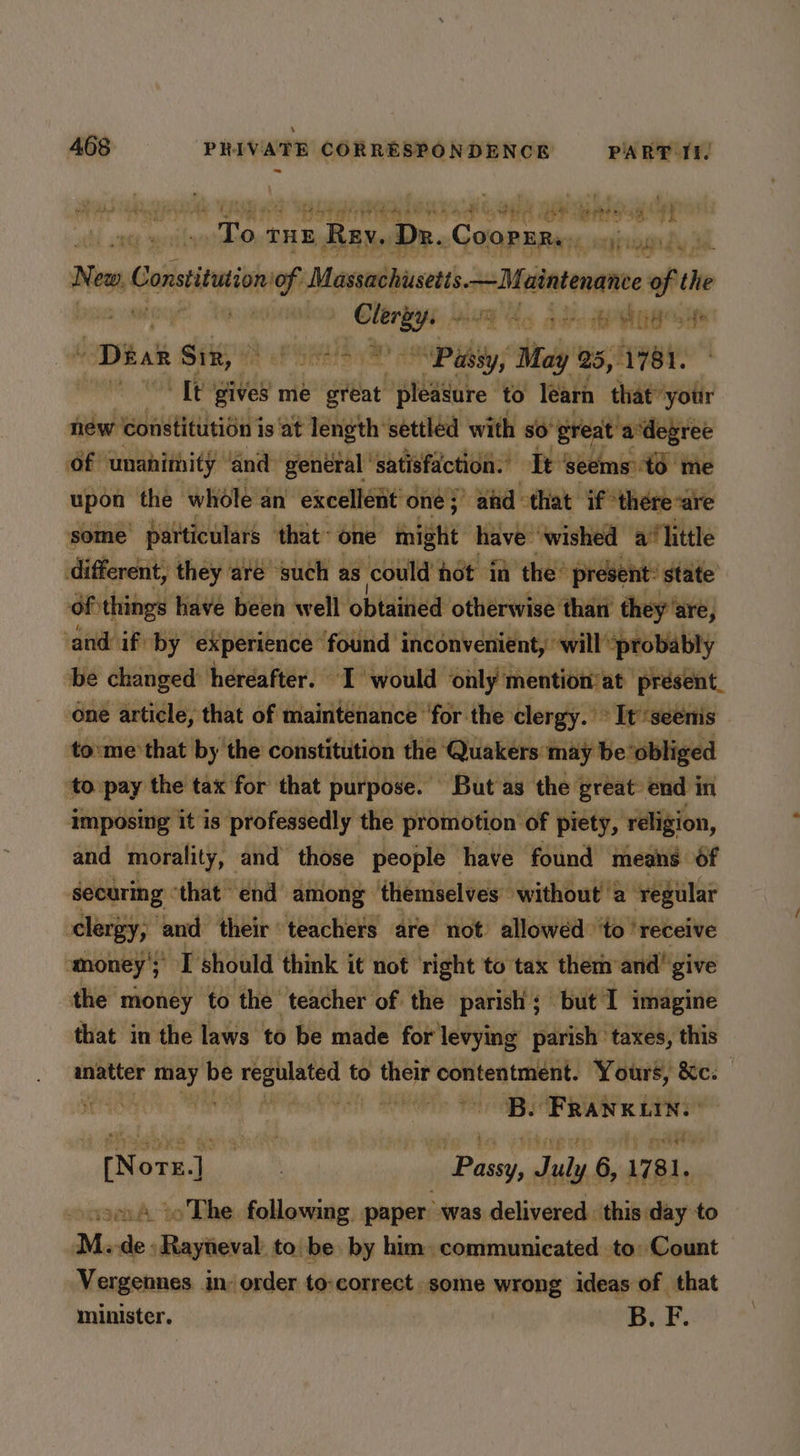 pb? au Bat paltey yt yun hs ye i. ope apy brits ai 4y I cts wi Gr THE Rey, Dr. Gop sas: apepgady je New » Constituion of Masachusls—Maiaenane ren the ! abel si ME to atc ARO | Ditak Sir,» oh hal Passy, May 25, fey m ‘Tt gives me Lge! pleasure to learn that’ ‘your new ‘constitution is at length ‘settled with so’ ‘great a degree of ‘unanimity and general ' satisfaction. Tt seems’ td me upon the whole a an excellent one} afd that if*there-are some particulars ‘that’ one mig have: ‘wished a’ little different, they are such as ‘cou Id hot in the’ present: state Of things have been well obiaitied otherwise ‘than they ‘are, ‘and if by ‘experience found inconvenient, will ‘probably be changed hereafter. I would only mention at’ present. one article, that of maintenance for the clergy. ° It seenis to:me that by the constitution the Quakers: may be obliged to pay the tax for that purpose. But'as the great: end in imposing it is professedly the promotion of piety, religion, and morality, and those people have found means 6f securing “that end among ‘themselves without a regular clergy, and their teachers are not’ allowéd ‘to ‘receive money's) I should think it not right to tax them and give the money to the teacher of the parish; but I imagine that in the laws to be made for levying parish taxes, this inatter ry be ni pe to their contentment. Yours, &c. rae cu + A irene ini. es ne | ne Sy Cink 1781. sso to The following. paper’ was delivered. this day to M. an »Aayneval to. be by him. communicated to: Count Vergennes in: order to:correct. some wrong ideas of that minister. B. F.