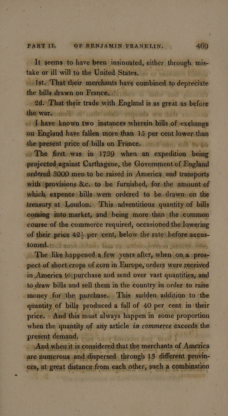 It seems to have been insinuated, either one 8 mis- take or ill will to the United. States. |, » (Ist. That their merchants have combines, to oder the nl ping on ve ae 8 Tae dept tered 1a  corte? gage raile rae pees ay ~ Tchaye known two instances wherein. bills. meetin on England have fallen. more:than 15. per cent lower than the ‘present price of/bills on France. 9) 4.0 ©) ey oy The first:.was, in 1739 when an eatin being prajected,against Carthagene, the Government of England ordered: 3000 O.men to be raised in America, and transports seithi (protiisions.8:c.> to be furnished, forthe amount of which; expence: bills. were ordered to be, drawn::on the treasury at London. This.,adventitious, quantity of bills coming into-market, and being. more» than | the ;common course of the commerce required, occasioned the’ lowering of their price 421.per ‘cent, below. ad rate} before aceus- soniedte ibagsabiedo haw 26 athe bso UAE Die. . Phe like. baaaniel afew years, after, when on, a :pros- pect of shorti sitchen of corn im Europe,’ orders ‘sepre. reapinied tow iar bills ng ie ee in the country in sed ea vie - money for ‘the, purchase... This sudden, addition to “the quantity, ‘of bills produced a fall of 40 per cent: in’ their price. » And this must always happen i in some proportion when the quantity of any article in commerce execs the ‘present demand. iow’ rT witte mabe it is considered that the merchants of k Ameer ces, 3 at etal distance from, sank wll reals a combination