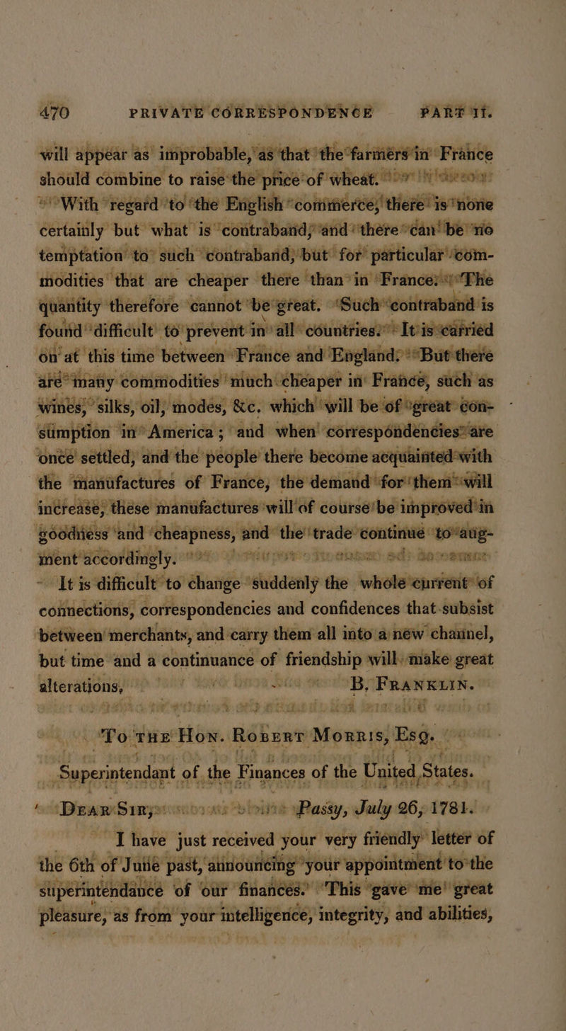 will appear as “improbable,'a 48 that ‘the °fariérs'in’ France should combine to raise’the price’ of wheat. (97) oecoy © With regard ’to ‘the English ° ‘comtitiierce;' there is ‘none certainly but what is ‘contrabandj and ‘there “can! be rio temptation to” such ‘contraband;’but for’ particular com- modities that are cheaper there than’in Frances) The quantity ‘therefore ‘cannot’ ‘be ‘great. ‘Such “contraband i is found ‘difficult’ to ‘prevent in’ all countries!* It'isearried on’at this time between ‘France and Englands **But there | arémany commodities much cheaper in’ Fran¢e, such as wines,’ silks, oil; modes, &c. which ‘will be of °great»Gon- stimption in America ; and when’ correspondencies”are ‘once settled, and the people’ there become acquainted with the manu ufactures of France, the demand for them “will increase, these manufactures ‘will'of course'be improved ’in ‘Boddiiess ‘a nd ‘cheapness, and _— ‘trade swapviensi si inient accordingly. G8 CheRY pt o Tengen): od ySURAe: It is difficult to change “suddenly the coniaanantieiatas connections, correspondencies and confidences that subsist between’ merchants, and carry them all into a) néw chaiinel, but time and a continuance of friendship willy make great alterations, sa Ce REG PEE ET TGS FRANKLIN. ; ‘ cit ae GN. ORD ATE WL ee | ot ES ht a @ j To THE Hoy. Robert ‘Morris, Es. “Superintendant of. the Finances of the United, States. a y Dear Sumy miorvate “bloivte yRassy, Sarly 26 ; 1781. [have just received your very friendly” ‘letter of the 6th of Juiie past, ‘atinouncing”your appointment to” the suipétinténdance of ‘our finances. “This ‘gave ‘me! great pleasure, as from: biennial integrity, and abilities,
