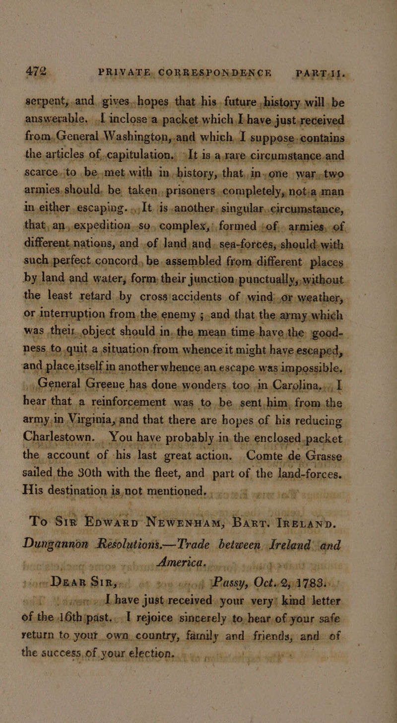 serpent, and gives..hopes that his future history will, be answerable. LL inclose’a packet which, [have.just.received from, General Washington,.and which, I suppose. contains the articles of, capitulati tion. It is.a.rare. eironmasans a | SCaRGe ito , be. met, with in history, that,,inone ‘War,.two armies. § should. be. taken, /prisoners completely, notia man in either. escaping. ahiiele is..another, singular..circumstance, that, an. » expedition. S0o complex, formed, fof, armies, of, different nations, and .of Jand and. seaforces, should. with such ;perfect. concord, be.assembled from, different places. by. land and water, form, their junction, punctually, without. the least retard’ by cross/accidents of wind;.or. ‘weather, | or interruption from the enemy ;,.and that the. army which was, their, object should i in. the mean. time. have the good- ness, to, quit a L Situation, from. whenceiit might haye escaped, , and place itself in another whence an escape was impossible, ’ sos General Greene has done. wonders. too ,in Carolina... I hear that. a reinforcement _ was tobe. sent,him, from, the army.In. Virginia, and that there are hopes of his reducing. Charlestown. You have probably 1 in. the enclosed. packet the account mt ‘his last great action. Comte. de Grasse sailed, the 30th with the fleet, and part of the land-forces. ‘His destination is janot Mentioned ys :c-5 eA vere ial’ s To Sir Epwanp Newenuam, Barn TRELano. Dusgeentn Resolutions —Trade between. Ireland: and ellie aiaiins sh ATI a eieild scihupi adil raps ince ilale seed ae soecnteod wae Oct..25:1783.» ) oat Lovo od have just, received. your very’ kind letter of the 16thipast.. [ rejoice sincerely. to, hear of your safe return to yout own country, family. au: fneniiae ann: of. the success, of your election, «9... 4). 4 *