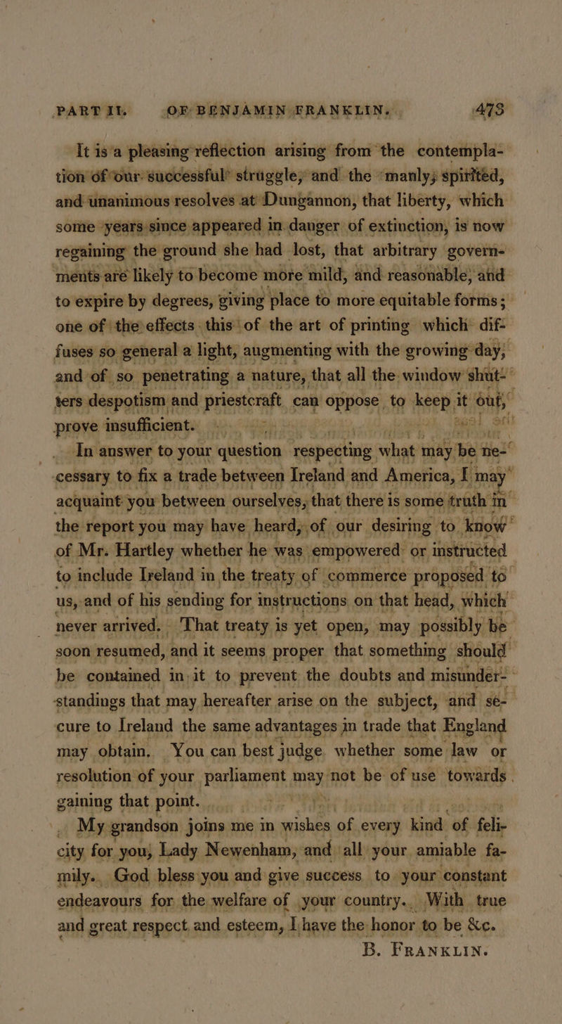 It is'a pleasing reflection arising from the contempla- tion of our: successful” struggle; and the “manly, spirited, and unanimous resolves at’ Dungannon, that liberty, which some years since appeared in danger of extinction, is now popping the ground she had lost, that arbitrary govern- ments-aré likely to become more ‘mild, and reasonable, and to expire by degrees, giving place to more equitable forms; _ one of the effects this of the art of printing which dif- fuses so general a light, augmenting with the growing day, and of so penetrating a nature, that all the. window shut- ters despotism : and priestcraft_ can oppose to” eet it 1 prove insufficient. ie obi ones Bal oct! In. answer to your question respecting hae may | bet mee cessary to fix a trade between Ireland and America, Ti may acquaint; you between ourselves, that there i is some truth in the report you may have heard, of our. desiring to. now’ 7 of Mr. Hartley whether he was empowered: or instructed to include Ireland in. the treaty of commerce proposed to us, and of his sending for. instructions on that head, which never arrived. That treaty is yet open, may possibly be soon resumed, ine it seems proper that something should be contained i init to prevent the doubts and misunder- ‘standings that may hereafter arise on the subject, and sé- cure to Ireland the same advantages j dn trade that England may. obtain. You can best judge whether some law or resolution of your Partemedt, Py not be of use towards. gaining that point. . ee . My grandson joins me In aie of. every ‘kind: wv fel city for you; Lady Newenham, and all your. amiable fa- mily.. God. bless:you and give. success to your ‘constant endeavours for the welfare of your country... With true and great respect and esteem,  have the honor. to be fc. B. FRANKLIN.