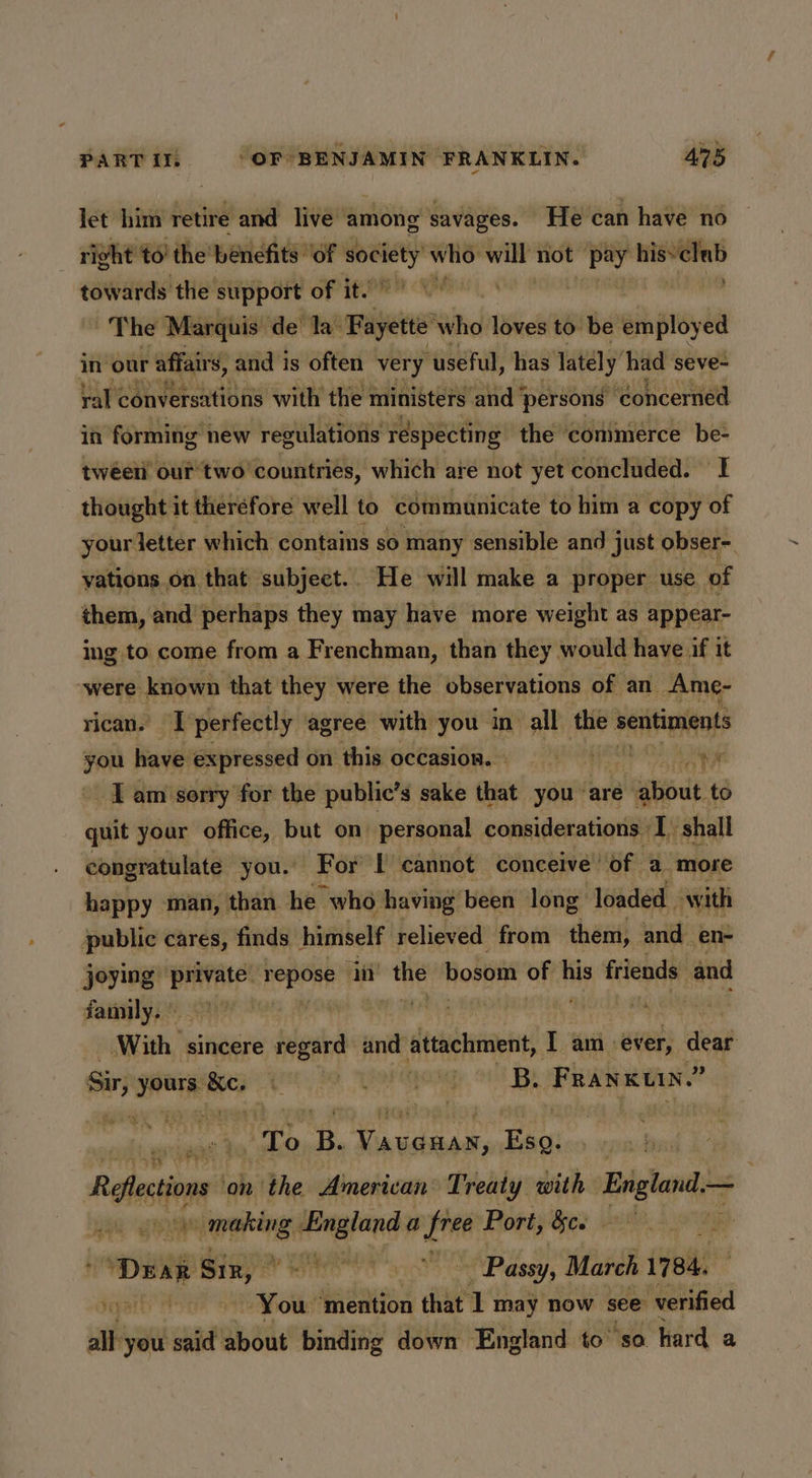 let him retire and live among savages. He can have no right to’ the’ benefits ‘of “og who: wi not pay hisvelab towards the support of it’ The Marquis de’ la’ Fayette who loves to be employed in our affairs, and is often very “useful, has lately had seve- ral conversations with the ministers ‘and ‘persons ‘concerned in forming new regulations réspecting the commerce be- twéeii our two’ countries, which are not yet concluded. I thought it therefore well to ‘communicate to him a copy of your letter which contains so many sensible and just obser- vations on that subject.. He will make a proper use of them, and perhaps they may have more weight as appear- ing to come from a Frenchman, than they would have if it “were: known that they were the observations of an Ame- rican. | perfectly agree with you in all the sentiments you have expressed on this occasion. ZN Vuh I am sorry for the public’s sake that you’ are gst: to quit your office, but on personal considerations | ‘I shall congratulate you. For I cannot conceive’ of a more happy man, than he “who. having been long loaded. with public cares, finds himself relieved from them, and_ en- joying: Derr repose iit ‘the bosom of his friends and family, ~ With’ sincere regard and attachment, Tam ever, flee Sir, sal sili Rite, oy ong B. FRanxuin.” | To B. Peres ee Recon on the Amerivan Treaty with Erigtand-< a a rGothit ik a a free Port, &ce 3 ‘Drax x Sin) PR a ~ Passy, | March 1784. Gaparty You ‘mention that. 1 may now. see verified all you said about binding down England to’ so hard a