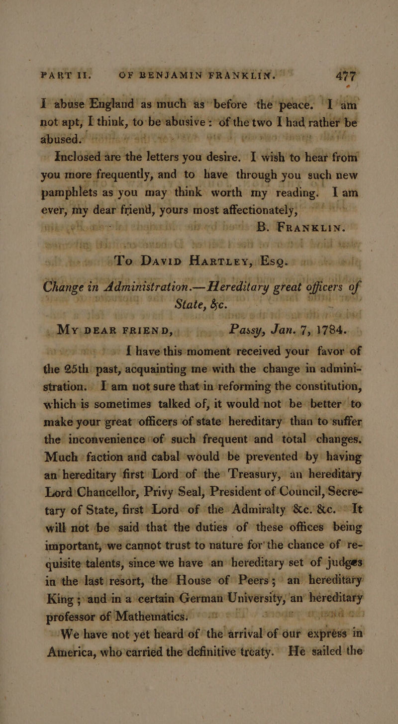 I abuse England’ as much as’’before the “peace. ‘Lan not apt, I mig to bevabusive : “of the two I on rather be SPused HOw sae RL GHD) Pheoiwo: inweps Welsh wiahd letters you desire. I wish! to — from you more frequently, and to have through you such new pamphlets ; as you may think worth my reading. i; am. ever, wy dear friend, dichiaig most affectionately, Heo pehome let chanadth: aed howds B. pigeons niet fie Bisirn pa ives nT Change i in 1 Administration je ereditary great er ¥ wm State, po hin | ‘ +) ina _ My pear FRIEND, | bis ib eto %y 1784. _» « { have this:moment received your favor of the 25th past, acquainting me with the change in admini- stration. Tam not sure thatin reforming the constitution, which is sometimes talked of, it would‘not be better’ to make your great officers of state hereditary: than to’suffer the inconvenience ‘of such frequent and total changes. Much faction and cabal ‘would be prevented by having an hereditary first’ Lord» of the Treasury, an hereditary Lord'Chancellor, Privy Seal, President of Council, 'Secre- tary of State, first’ Lord: of ‘the Admiralty &c. &c.°° It will not ‘be ‘said that the duties of these offices being important, ‘we cannot trust to nature for'the chance of ‘re= quisite talents, simce'we have an hereditary set of judges in the last resort, the House of Peers 5” an hereditary King ;and-in a certain German’ U seg i an’ a, a of Mathematics) © ©) Soonn 8 teghe We have not yet heardof’ the arrival of our expréss in Aimerica, who’carried the definitive treaty. He sailed the