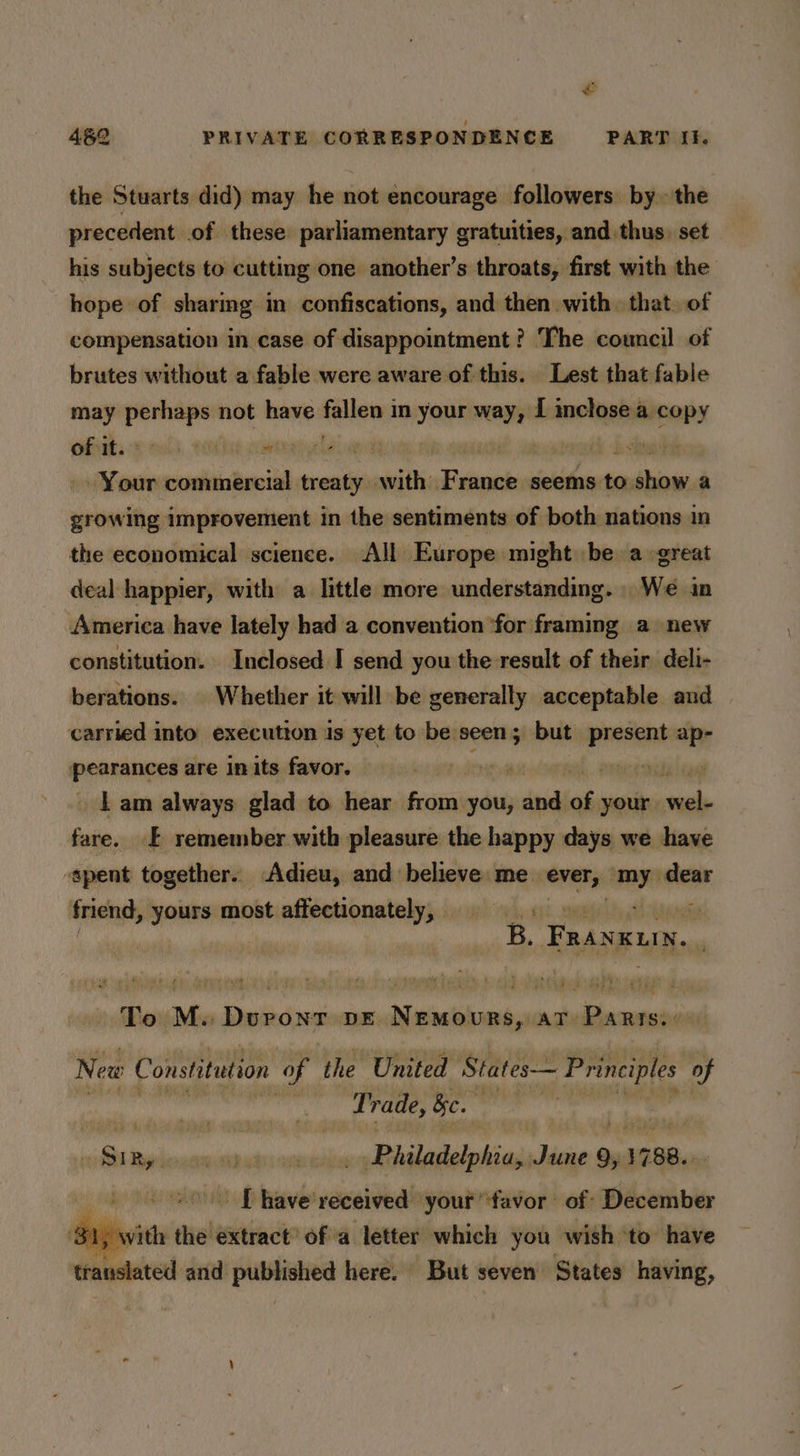 the Stuarts did) may he not encourage followers. by. the precedent of these parliamentary gratuities, and thus. set his subjects to cutting one another’s throats, first with the hope of sharmg in confiscations, and then with. that. of compensation in case of disappointment ? The council of brutes without a fable were aware of this. Lest that fable may ies not have fellow) in ‘ile way, I inclose a copy of it. phib ciaebintiye naa | vine dbichecll ni bith pins seems to. a a growing improvement in the sentiments of both nations in the economical science. All Europe might be a great deal happier, with a little more understanding. We in America have lately had a convention ‘for framing a new constitution. Inclosed I send you the result of their deli- berations. | Whether it will be generally acceptable and carried into execution is yet to be seen; but present apr pearanged are in its favor. hk i. PRR _ Lam always glad to hear fain you, ind of your. “me fare. £ remember with pleasure the happy days we have spent together. Adieu, and believe me. ever, om dear friend, yours most affectionately, . af eka B. Faingun.. To M. Doronr pE Nemours, at Parts. New Constitution of the United States— Principles of ibaa Trade, Be. Au oS Byron whi oun Philadelphia, Sian 9, 1788... of eds your favor of December with the extract’ of a letter which you wish ‘to have translated and published here. But seven States having,