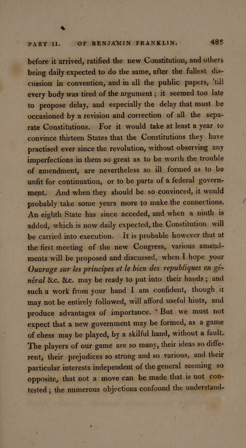 & PART Il. OF BENJAMIN FRANKLIN. 485 before it arrived, ratified the new Constitution, and others being daily expected to do the same, after the fullest dis- cussion in convention, and in all the public papers, ‘tll every body was tired of the argument ; it seemed too late to propose delay, and especially the delay that must be occasioned by a revision and correction of all the sepa- rate Constitutions. For it would take at least a year to convince thirteen States that the Constitutions they have practised ever since the revolution, without observing any imperfections in them so great as to be worth the trouble of amendment, are nevertheless so ill formed as to be unfit for continuation, or to be parts of @ federal govern- ment. And when they should be so convinced, it would probably take some years more to make the connections. An eighth State has since acceded, and when a ninth is added, which is now daily expected, the Constitution. will be carried into execution. It is probable however that at the first meeting of the new Congress, various amend- ments will be proposed and discussed, when I hope your Ouvrage sur les principes et le bien des republiques en gé- néral &c. &c. may be ready to put into their hands ; and such a work from your hand I am confident, though it may not be entirely followed, will afford useful hints, and produce advantages of importance. * But we must not expect that a new government may be formed, as a game of chess may be played, by a skilful hand, without a fault, The players of our game are so many, their ideas so diffe- rent, their prejudices so strong and so various, and their particular interests independent of the general seeming so opposite, that not a move can be made that is not con- tested ; the numerous objections confound the understand-