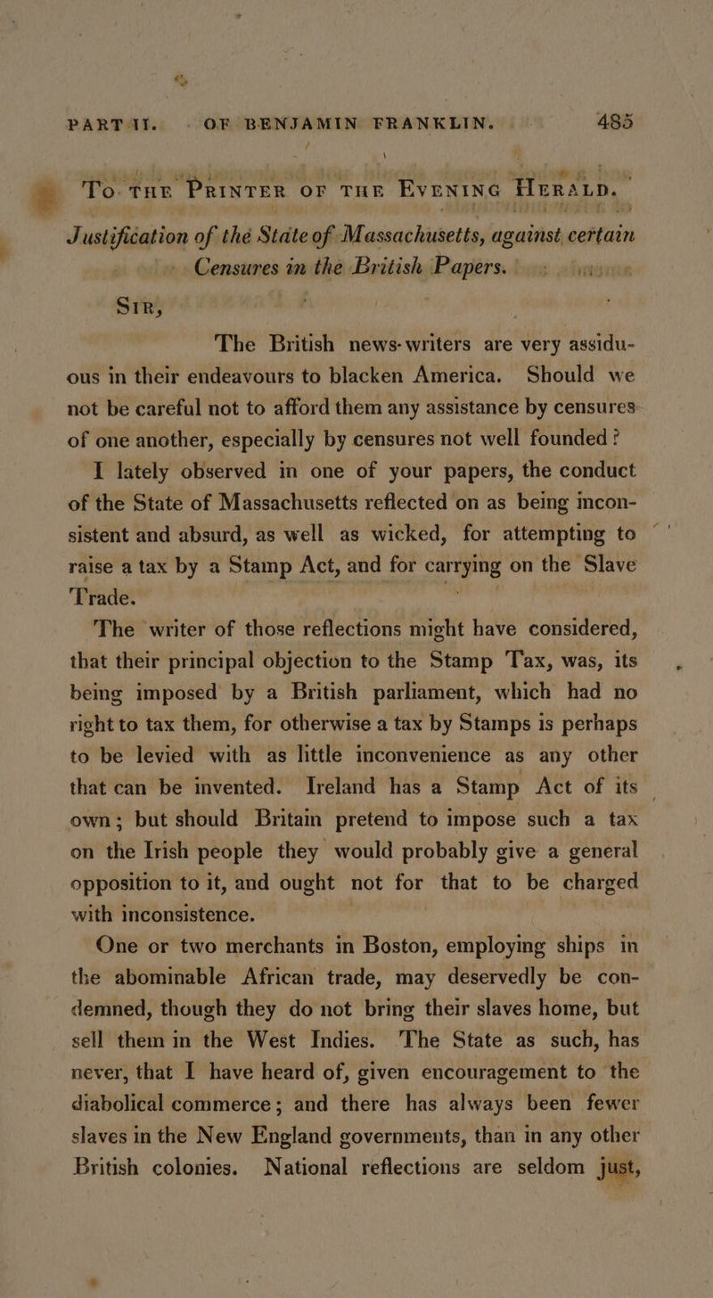 / s To: THE “PRinTER. OF THE EVENING Heratp, é Justification of thé State of Massachusetts, against eoltaits > Censures in the British Papers. | Sir, The British news-writers are very assidu- ous in their endeavours to blacken America. Should we not be careful not to afford them any assistance by censures: of one another, especially by censures not well founded ? I lately observed in one of your papers, the conduct of the State of Massachusetts reflected on as being mcon- sistent and absurd, as well as wicked, for attempting to raise a tax by a Stamp Act, and for A a on the Slave Trade. The writer of those reflections might have considered, that their principal objection to the Stamp Tax, was, its being imposed by a British parliament, which had no right to tax them, for otherwise a tax by Stamps 1s perhaps to be levied with as little inconvenience as any other that can be invented. Ireland has a Stamp Act of its own; but should Britain pretend to impose such a tax on the Irish people they would probably give a general opposition to it, and ought not for that to be charged with inconsistence. One or two merchants in Boston, employing ships in the abominable African trade, may deservedly be con- demned, though they do not bring their slaves home, but sell them in the West Indies. 'The State as such, has never, that I have heard of, given encouragement to the diabolical commerce; and there has always been fewer slaves in the New England governments, than in any other British colonies. National reflections are seldom just,