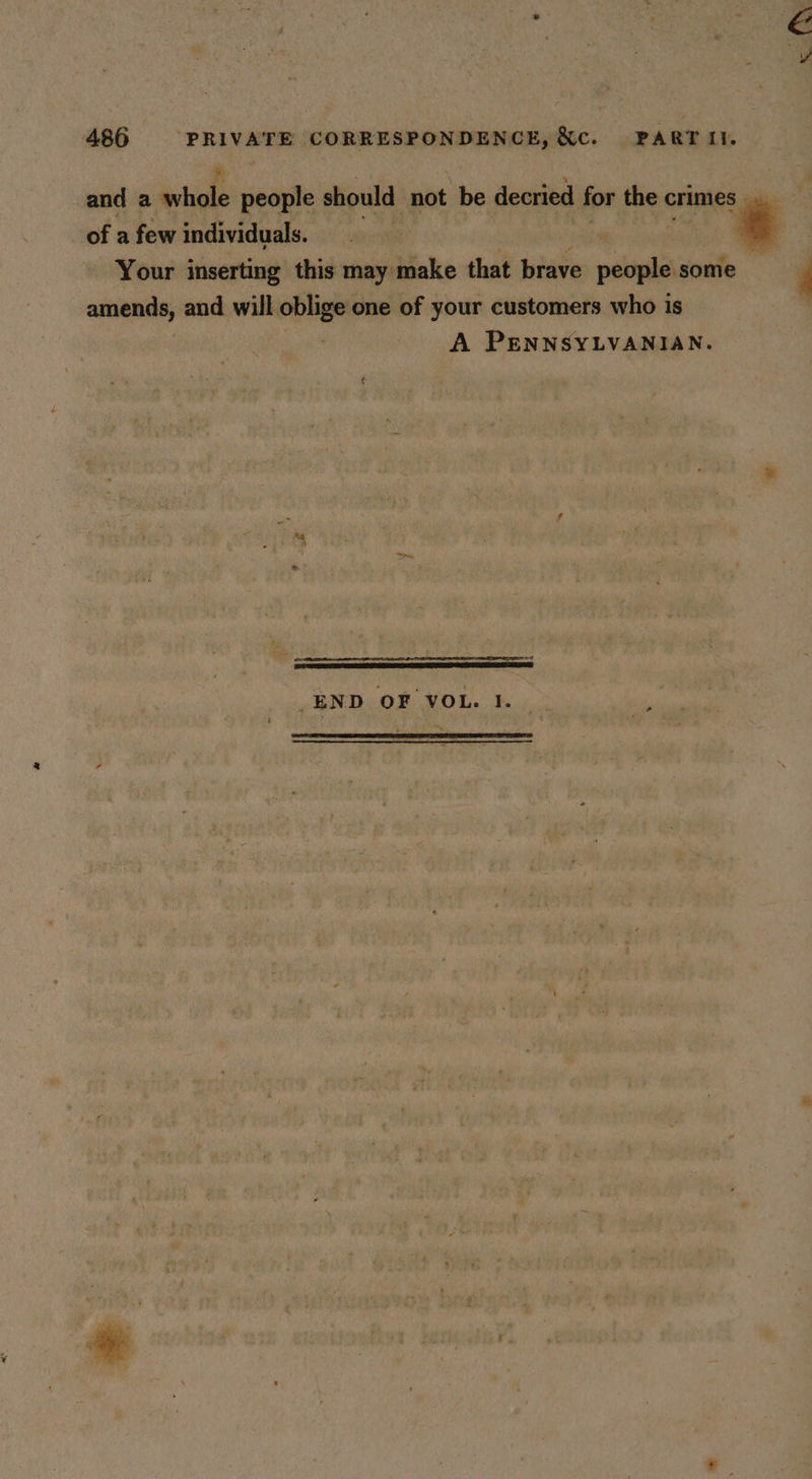 and a hole people should not be decried for the crimes | of a few individuals. ‘¢ Your inserting this may make that brave paki some F amends, and will oblige one of your customers who is A PENNSYLVANIAN. a H _END OF VOL. 1.