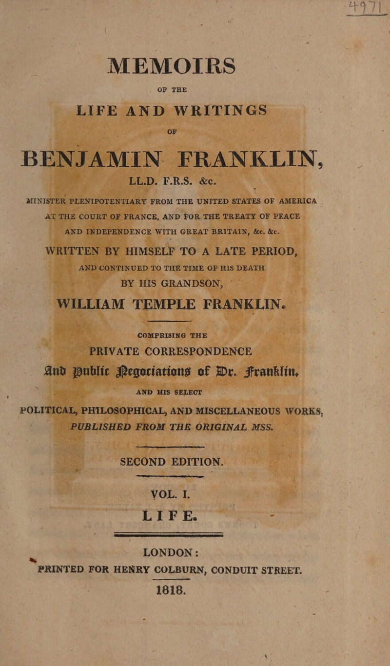 MEMOTRS OF THE LIFE AND WRITINGS OF BENJ AMIN FRANKLIN, LL.D. F.R.S. &c. MINISTER PLENIPOTENTIARY FROM THE UNITED STATES OF AMERICA AT THE COURT OF FRANCE, AND FOR THE TREATY OF PEACE AND INDEPENDENCE WITH GREAT BRITAIN, &c. &c. WRITTEN BY HIMSELF TO A LATE PERIOD, AND CONTINUED TO THE TIME OF HIS DEATH BY HIS GRANDSON, | WILLIAM TEMPLE FRANKLIN ° COMPRISING THE PRIVATE CORRESPONDENCE aud fas Regociations of Dr. Franklin, 3 ; AND HIS SELECT POLITICAL, PHILOSOPHICAL, AND MISCELLANEOUS WORKS, | PUBLISHED FROM THE ORIGINAL MSS. SECOND EDITION. VOL. I. LIFE. : ‘a LONDON : PRINTED FOR HENRY COLBURN, CONDUIT STREET. 1818.
