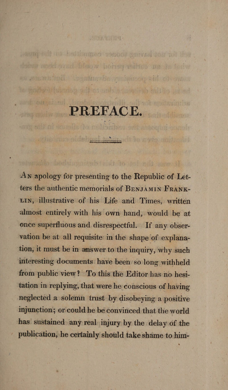 PREFACE. _ Av apology for presenting to the Republic of Let- ters the authentic memorials of BENJAMIN FRANK- LIN, illustrative of his Life and Times, written almost entirely with his own hand, would be at once superfluous and disrespectful. If any obser- vation be at all requisite’ in the shape of explana- tion, it must be in answer to the inquiry, why such interesting documents have been’ so long withheld from public view? To this the Editor has no hesi- tation in replying, that were he conscious of having neglected a solemn trust by disobeying a positive imjunction; or could he be convinced that the world has sustained any real: injury by the delay of the ' publication, he certainly should take shame to him-