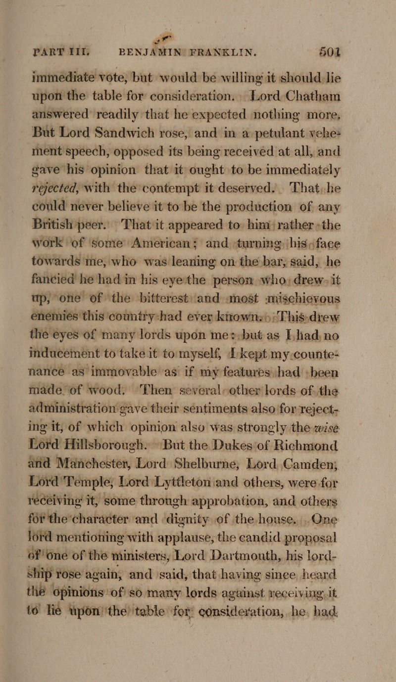 immediate vote; but would be willing it should:lie upon the table for consideration, . Lord Chatham answered readily that he expected nothing more. But Lord Sandwich rose, and in a petulant vebe ment speech, opposed its being received at all, and gave his opinion that it ought to be immediately rejected, with the contempt it deserved. That, he could never believe it to be the production of any work ‘of some American; and turning: his, face towards me, who was leaning on the bar, said, he fancied he had in his eyethe persom who, drew: it mp, one of the bitterest and most amischievous enemiés this country:had ever knowns» ‘This-drew the eyes of many lords upon mez,but as had, no inducement to take it to. myself, Ikept my.counte- nance as immovable as’ if my features,/had : been made of wood. ‘Then several» other lords of:the administration gave their sentiments also for reject- ing it, of which opinion also was strongly the wise Lord Hillsborough. » But the Dukes of Richmond and Manchester, Lord Shelburne; Lord Camden; Lord'Temple, Lord ‘Lyttleton and others, were for receiving it, some through approbation, and others for the’ character and ‘dignity of the house. One lord mentioning with applause, the candid proposal of One of the ministers, Lord Dartmouth, his lord- ship rose again, and said, that having since heard thé opinions of so many lords against receivrg. it to Tie upon ‘the table for consideration, he, had.