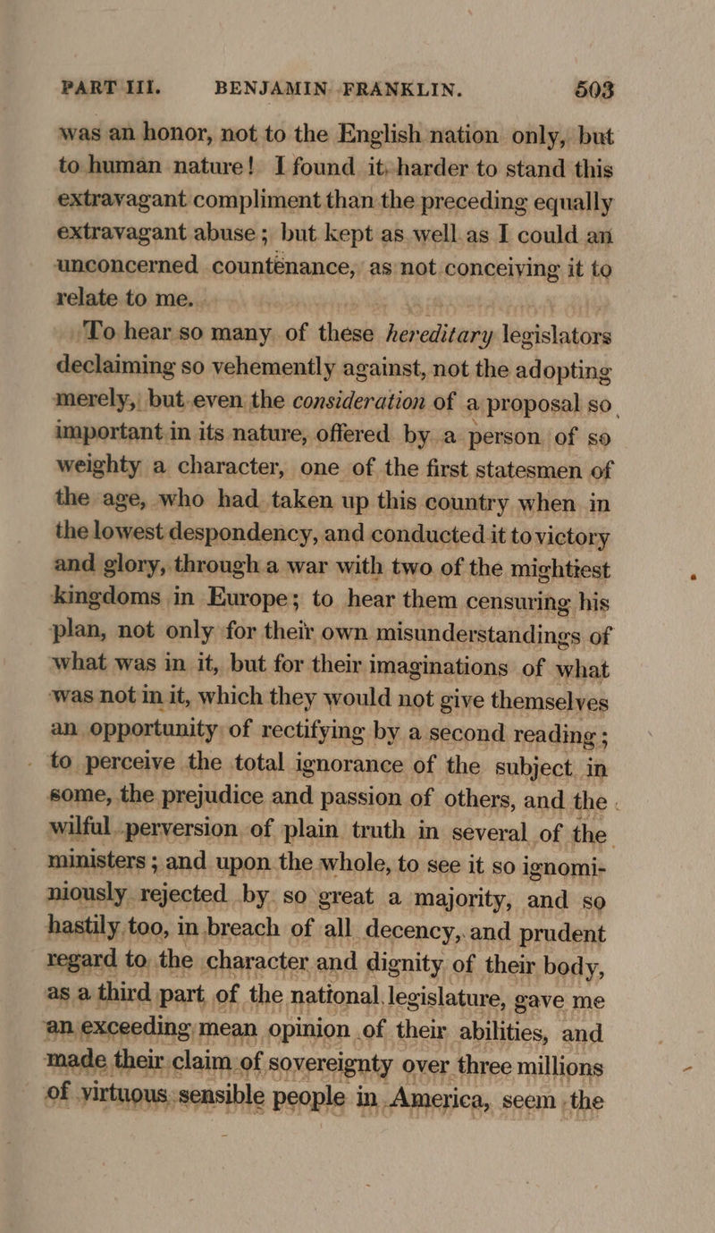 was an honor, not to the English nation only, but to human nature! I found it, harder to stand this extravagant compliment than the preceding equally extravagant abuse; but kept as. well.as I could an unconcerned countenance, as not conceiving it to relate to me. To hear so many. of thet he cate 'Yy legtsbacord declaiming so vehemently against, not the adopting merely, but.even the consideration of a proposal so, important in its nature, offered by a person of so weighty a character, one of the first statesmen of the age, who had. taken up this country when in the lowest despondency, and conducted it to victory and glory, through a war with two of the mightiest kingdoms in Europe; to hear them censuring his plan, not only for their own misunderstandings of what was in it, but for their imaginations of what ‘was not in it, which they would not give themselves an opportunity of rectifymg by a second reading ; _ to perceive the total ignorance of the subject. In some, the prejudice and passion of others, and the . wilful perversion of plain truth in several of the ministers ; and upon. the whole, to see it so ignomi- niously rejected by. so great a majority, and so hastily too, in breach of all decency,.and prudent regard to. the character and dignity of their body, as a third part, of the national, legislature, gave me an exceeding mean opinion . of their sbilities: and made their. claim, of sovereignty over three millions of virtuous: sensible people in. America, seem the
