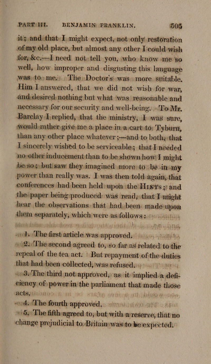its and that: I. might expect, not only restoration ofmy. old place, but almost any other Icould wish forp,&c:—I need not» tell you, who know meso well, how improper and. disgusting this language was, to» me.) The. Doctor's: was. more. sttitable, Him I answered, that we did not wish for war, and, desired, nothing but what ‘was reasonable and necessary for our security and -well-being. To Mr. Barclay Ireplied, that the ministry, I was sure, would-zather give me a place inva:cart to; Tyburn, than any other place whatever ;—and to bothy:that I sincerely wished to.be serviceable; that I:needed no,other inducement than to.be shown how! I might beso but/saw they imagined more-to ‘be it omy power than really was. I was then told again, that conferences had been held: upon the Hiw‘'s ;: and the paper being produced: was read; that I mich hear the observations: that had-been: madd done them remrereiin which were as follows: \ . wis ras bail as ASPERS JS SF ee a £2 0) Re 8 Rey “i nie The frst batiiel ets was. sdiiesib aeTen, » 22 Thesecond agreed. to, so fara’ bella to the repeal of the tea act. | But iia of: the: ‘hist that had-been collected; was: refused: RIS «03 The third not: approved; as. it onan defi- wanes of» dau the oe that anodes soe acts.) f : ‘ ends ‘The fonsth nati ANTE) OL WYO og | » 6, The fifth:agreed to; but with areserve, seein no change prejudicial to, Britain-was:to be expected.