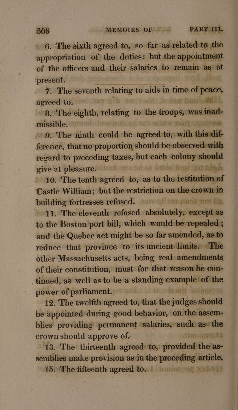 6. The sixth agreed to, so far-as.related to the sspropehaiibed of the duties: but, the appointm ment of the officers and sini salaries to remain as “at prin | | iW inThé seventh relating t to aids i in time of eer pst: tO RAT EOD lis 8. The eighth, relating to the troops, was i nad missible. IS iw aaa ene » 9: The ninth suinty be anit eimaiaie thisidi€ ference, that no proportion shouldbe observed-with recard to preceding Hae but ean colony should give at pleasure. * foe Dine Yobidgm 10. The tenth’ Leann to, as to ovtheartothisationpat Castle William; but the restriction on the crown in building fortresses refused. 9) 0) 05 De 11. The eleventh refused absolutely, except as to the Boston port bill, which would be repealed; and the Quebec act might be so far amended, asto reduce that province to its ancient limits» “The > other Massachusetts acts, being real amendments of their constitution, must for that:reason be con- tinued, as well as to be a standing: example ofthe power of parliament. on Rogg ee 12. The twelfth agreed to, ick the fathids should be appointed during good behavior, on the assem- blies providing permanent salaries;:‘such: asv the crown should approve of. pO LMA 13. The thirteenth: agreed: to; iwibled) ‘the as- semiblies make provision as\in the preceding article. 15)'The fifteenth agreed ton.) yuo) 9 2259)