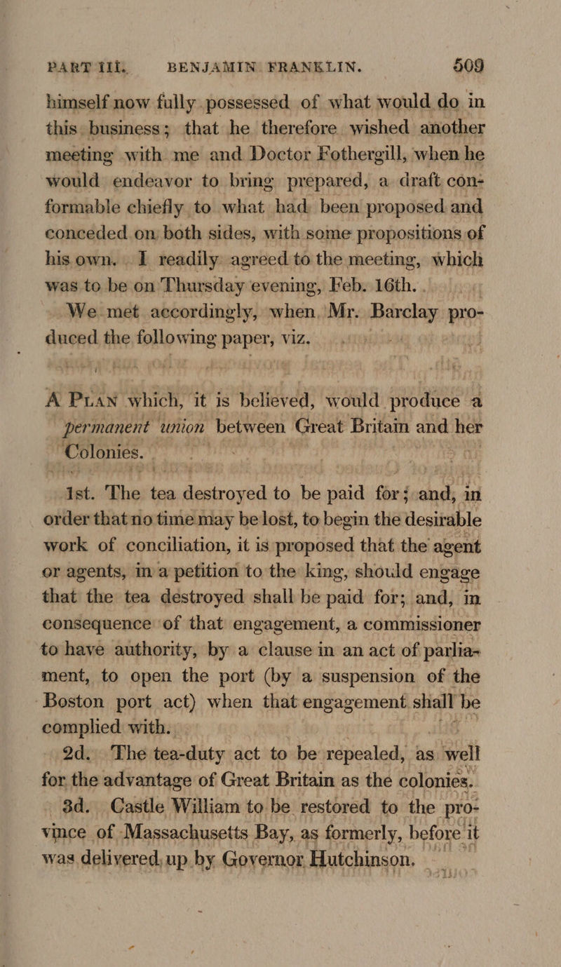 himself now fully possessed of what would do in this business; that he therefore wished another meeting with me and Doctor Fothergill, when he would endeavor to bring prepared, a dr aft con- formable chiefly to what had been proposed. and conceded. on both sides, with some propositions of his own. I readily agreed to the meeting, which was to be on Thursday evening, Feb. 16th. , We met accordingly, when, Mr. Barclay pro- duced the rie laa peneti” VIZ, , A Puan which, it is believed, would produce a permanent union between Great Britain and her Colonies. | : ist. The tea ii ed to be paid for: idole in order that no time may be lost, to begin the dlesitible work of conciliation, it is proposed that the agent or agents, in a petition to the king, should engage that the tea destroyed shall be paid for; and, in consequence of that engagement, a commissioner to have authority, by a clause in an act of parlia- ment, to open the port (by a suspension of the ‘Boston port act) when that engagement shall be complied with. 2d. The tea-duty act to be repealed, as well for the advantage of Great Britain as the colonies. 8d. Castle William to be restored to the pro- vince of Massachusetts Bay, as formerly, before. it was delivered, up by. Governor Hutchinson.
