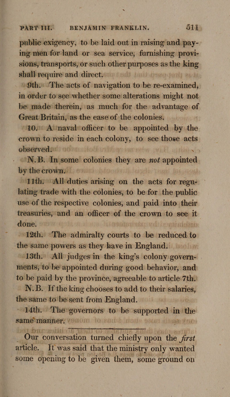 public exigency, to be laid out in raising and pay- ing men for land or sea service, furnishing provi- sions, transports, or such other penne as the king shall require and direct. 9th. ‘The acts of navigation to be ok Ve in order to'see whether some alterations might not be: made therein, as much for the advantage of si “eA as the ease of the colonies. ' A’mnaval» officer to be appointed by the crown Ho rea im each sage to see those acts observedi) oo | ibn 'N.B. In some Mier thing are not jivncueai by the crown: © 11th. -Allduties arising on the acts for regu- lating trade with the colonies, to be for the public use of the respective colonies, and paid into their treasuries, and an officer of the crown to see it done. | nlvgu 12th. “The admiralty courts to be reduced to the same powers as they have in England. 13th. All judges in the king’s colony govern- | ments; to be appointed during good behavior, and to be paid by the province, agreeable to article 7th. N.B. If the king chooses to add to their salaries, the'same to'be'sent from England. 14th. “Thee ‘governors to wae ihe im nthe same imanner. ‘ Our ¢ conversation turned chiefly upon ‘the first article. it was said that the 1 ministry only wanted - some opening to be given them, some eround on