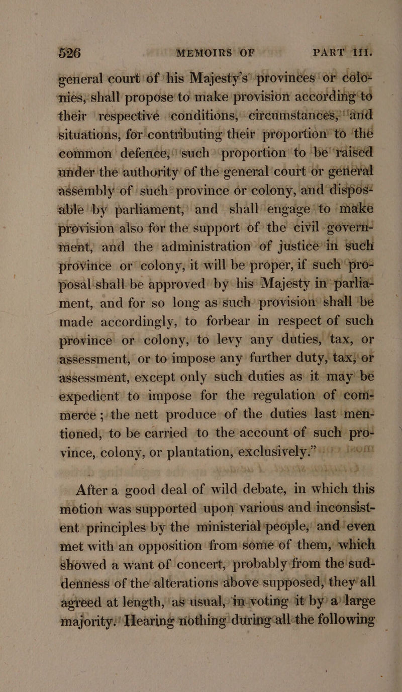 general court of ‘his Majesty's’ provinées' or colon nies, shall propose to make provision according to their ‘respectivé ‘conditions, cireumstancesy ‘anid situations, for contributing their proportion’ to ‘the common defence; ‘such proportion ‘to ‘be ‘raised under the authority of the general court or gerieral assembly of such’ province or colony, and dispos¢ able by parliament,’ and shall engage to - make provision also for the support of the civil: govern- tent, and the administration of justice in such province or colony, it will be proper, if such “pro- posal-shall-be approved’ by his’ Majesty in -parlia- ment, and for so long as such: provision’ shall ‘be made accordingly, to forbear in respect of such province or colony, to levy any duties, tax, or assessment, or to impose any further duty, tax; or assessment, except only such duties as it may’ be expedient to impose for the regulation of com- merce ; the nett produce of the duties last men- tioned, to be carried to the account of such’ pro- vince, pokey or stoners a ner A602, Lise After a good deal of wild debate, in which this motion was supported upon various and inconsist- ent principles by the ministerial ‘people, and. ‘even met with an opposition from some of them, which showed a want of concert, probably from the sud- deriness of the alterations above supposed, they’ all agreed at length, ‘as usual, in-voting it by’ a large majority?! Hieising nothing curing’ ‘all:the following