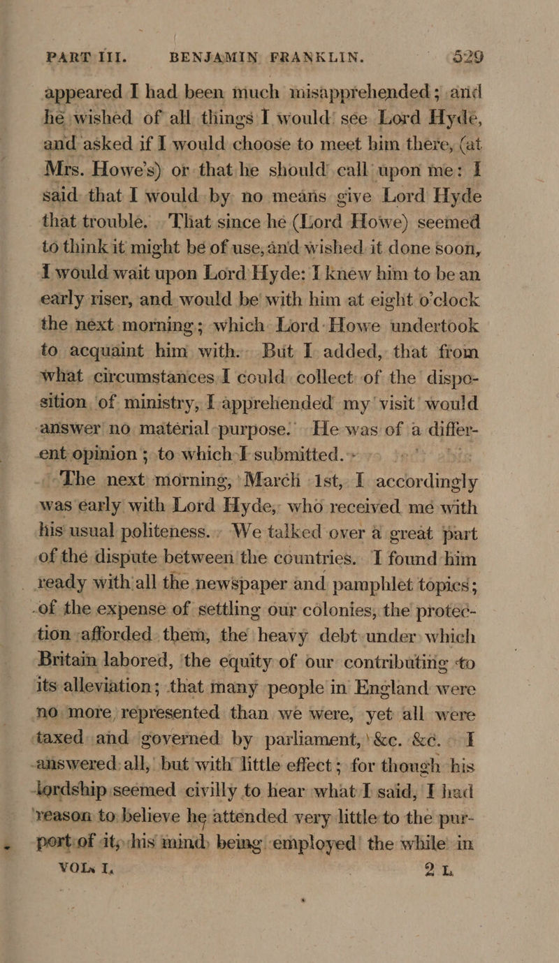 appeared I had been much misapprehended 3 arid hé wished of all things I would! see Lord Hyde, and asked if I would choose to meet him there, (at Mrs. Howe’s) or that he should call upon me: I said: that I would. by no means give Lord Hyde that trouble. . That since he (Lord Howe) seemed to think it might bé of use,and wished it done soon, { would wait upon Lord Hyde: I knew him to be an early riser, and. would be’ with him at eight o’clock the next morning; which Lord: Howe undertook to acquaint him with: But I added, that from what circumstances I could. collect: of the dispo- sition, of ministry, [apprehended my visit’ would answer no matérial purpose: He was of a differ- ent opinion ; to which I submitted. | The next morning, March : 1st, I cctterdnete was early with Lord Hyde, who received me with his usual politeness. We talked over @ great part of the dispute between the countries. I found him ¢ tion -afforded. them, the heavy debt. under) which Britain labored, ‘the equity of our contributing +o its alleviation; that many people in England were no more, represented than we were, yet all were taxed and governed by parliament,’ &c. &¢. I answered. all,’ but with little effect ; for though his -ordship seemed civilly. to hear dig I said, F had ‘reason to believe he attended very little to the pur- portiof itp/his mind) being apoiaen the while in VOIn I, 21.