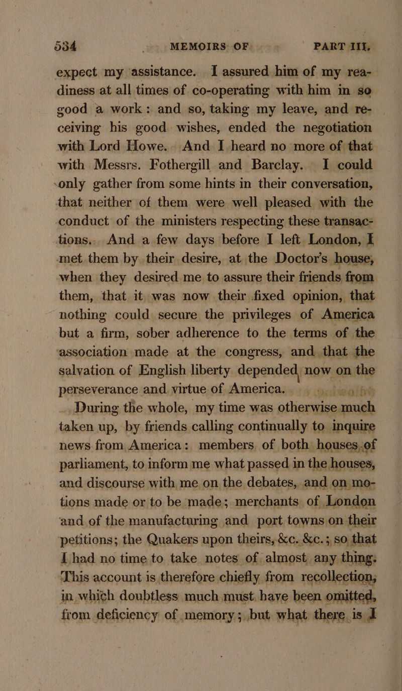ood MEMOIRS: OF. ) PART IIf, expect my assistance. I assured. him of my réa- diness at all times of co-operating with him in so good a work: and so, taking my leave, and re- ceiving his good. wishes, ended the negotiation with Lord Howe.. And I heard no more of that with Messrs. Fothergill and Barclay. I could -only gather from some hints in their conversation, that neither of them were well pleased with the conduct of the ministers respecting these transac- tions,, And a few days before I left. London, I amet. them by their desire, at the Doctor's house, when they desired me to assure their friends from them, that it was now their fixed opinion, that nothing could secure the privileges of America but a firm, sober adherence to the terms of the association made at the congress, and. that the salvation of English liberty depended, now on the perseverance and. virtue of America. ’ During the whole, my time was shen ce 4 taken up, by friends calling continually to inquire news from America: members, of both houses.of parliament, to inform me what passed in the houses, and discourse with, me on the debates, and on mo- tions made or to be made; merchants of London and of the manufacturing and port towns on their petitions; the Quakers upon theirs, &c. &c.; so, that [had no time to take notes of almost any thing: This account is therefore chiefly from recollection; in which doubtless much must. have been omitted, from deficiency of memory; but what ther P e185 d