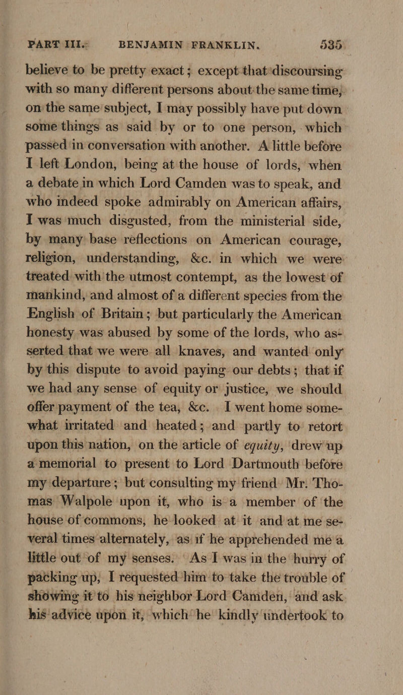 believe to be pretty exact ; except that‘discoursing with so many different persons about:the same time; on the same’ subject, I may possibly have put down. some things as said by or to one person, - which passed in conversation with another. A little before I left London, being at the house of lords, when a debate in which Lord Camden was to speak, and who indeed spoke admirably on American affairs, I was much disgusted, from the ministerial side, by many) base reflections on American courage, religion, understanding, &c. in which we were treated with the utmost contempt, as the lowest of mankind, and almost of a different species from the English of Britain; but particularly the American honesty was abused by some of the lords, who as-+ serted that we were all knaves, and wanted only by this dispute to avoid paying our debts; that.if we had any sense of equity or justice, we should offer payment of the tea, &c. _ I went home some- what irritated and heated; and partly to: retort upon this nation, on the article of equity, drew up a memorial to present to Lord Dartmouth before my departure ; but consulting my friend) Mr. Tho- mas Walpole upon it, who is-a member of the house of commons, he looked at it and at me se- veral times alternately, as if he apprehended mea little out of my senses. As I was in the hurry of packing up, I requested him to take the trouble of showing it'to his neighbor Lord Camden, and ask. his advice upon it, which he kindly undertook to