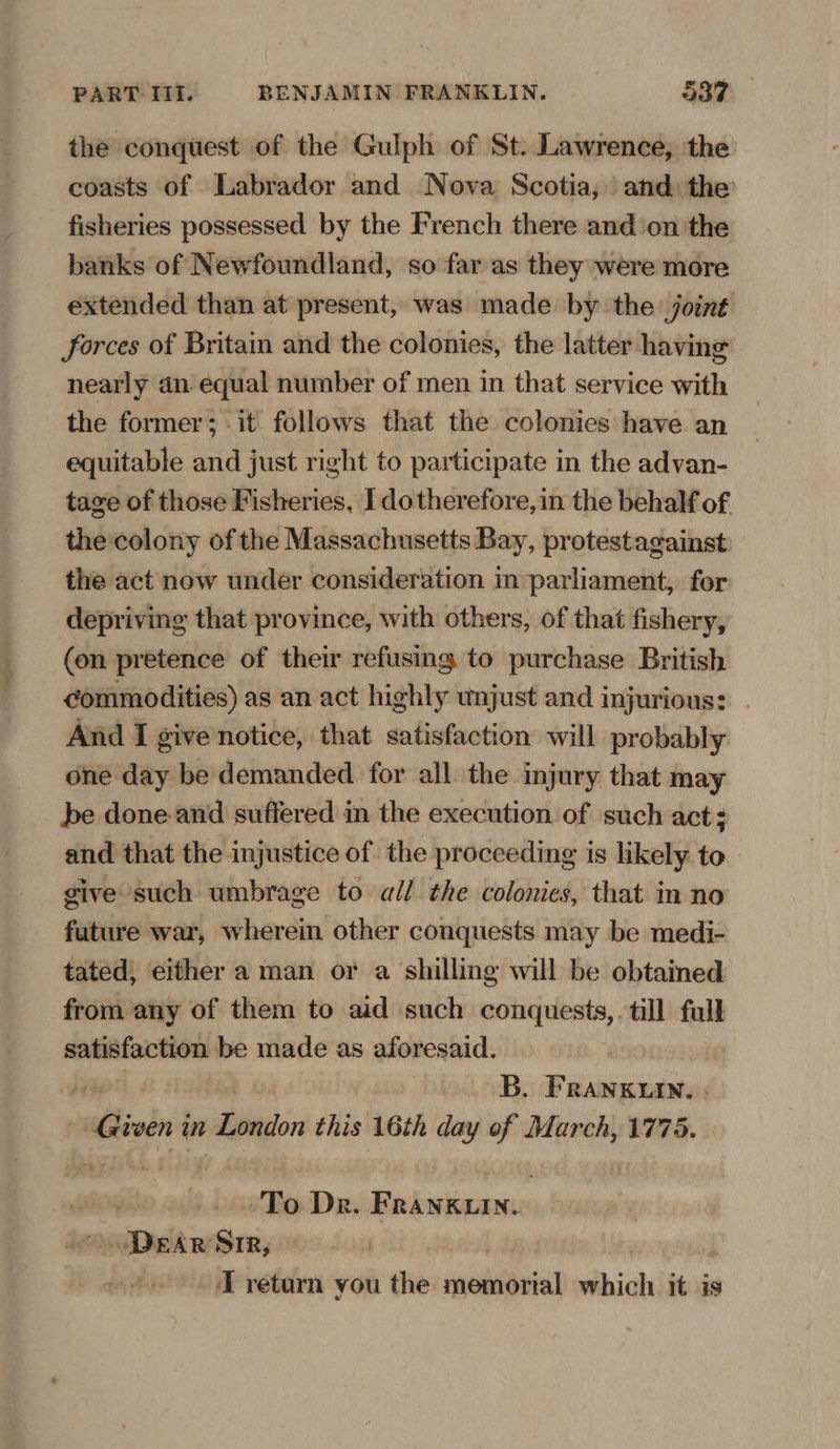 the conquest of the Gulph of St. Lawrence, the coasts of Labrador and Nova Scotia, and: the’ fisheries possessed by the French there and on the banks of Newfoundland, so far as they were more extended than at present, was made by the joint forces of Britain and the colonies, the latter having nearly dn equal number of men in that service with the former; -it follows that the colonies have an equitable and just right to participate in the advan- tage of those Fisheries, I dotherefore, in the behalf of the colony of the Massachusetts Bay, protestagainst: the act now under consideration in parliament, for depriving that province, with others, of that fishery, (en pretence of their refusing to purchase British commodities) as an act highly wojust and injurious: | And I givenotice, that satisfaction will probably one day be demanded for all the injury that may be done and suffered in the execution of such act: and that the injustice of the proceeding is likely to give such umbrage to all the colonies, that in no future war, wherein other conquests may be medi- tated, either a man or a shilling will be obtained from any of them to aid such sean cansaness till full satisfaction be made as aforesaid. B. FRankuin. Given in ego this 16th day of March, 1775. To Dr. Bebisiaas _ Dear Sir,